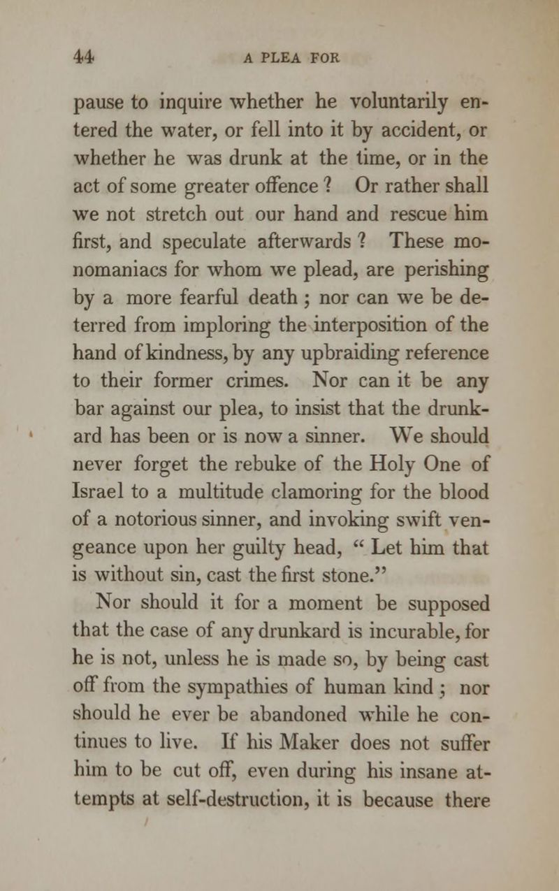 pause to inquire whether he voluntarily en- tered the water, or fell into it by accident, or whether he was drunk at the time, or in the act of some greater offence ? Or rather shall we not stretch out our hand and rescue him first, and speculate afterwards ? These mo- nomaniacs for whom we plead, are perishing by a more fearful death ; nor can we be de- terred from imploring the interposition of the hand of kindness, by any upbraiding reference to their former crimes. Nor can it be any bar against our plea, to insist that the drunk- ard has been or is now a sinner. We should never forget the rebuke of the Holy One of Israel to a multitude clamoring for the blood of a notorious sinner, and invoking swift ven- geance upon her guilty head,  Let him that is without sin, cast the first stone. Nor should it for a moment be supposed that the case of any drunkard is incurable, for he is not, unless he is made so, by being cast off from the sympathies of human kind ; nor should he ever be abandoned while he con- tinues to live. If his Maker does not suffer him to be cut off, even during his insane at- tempts at self-destruction, it is because there