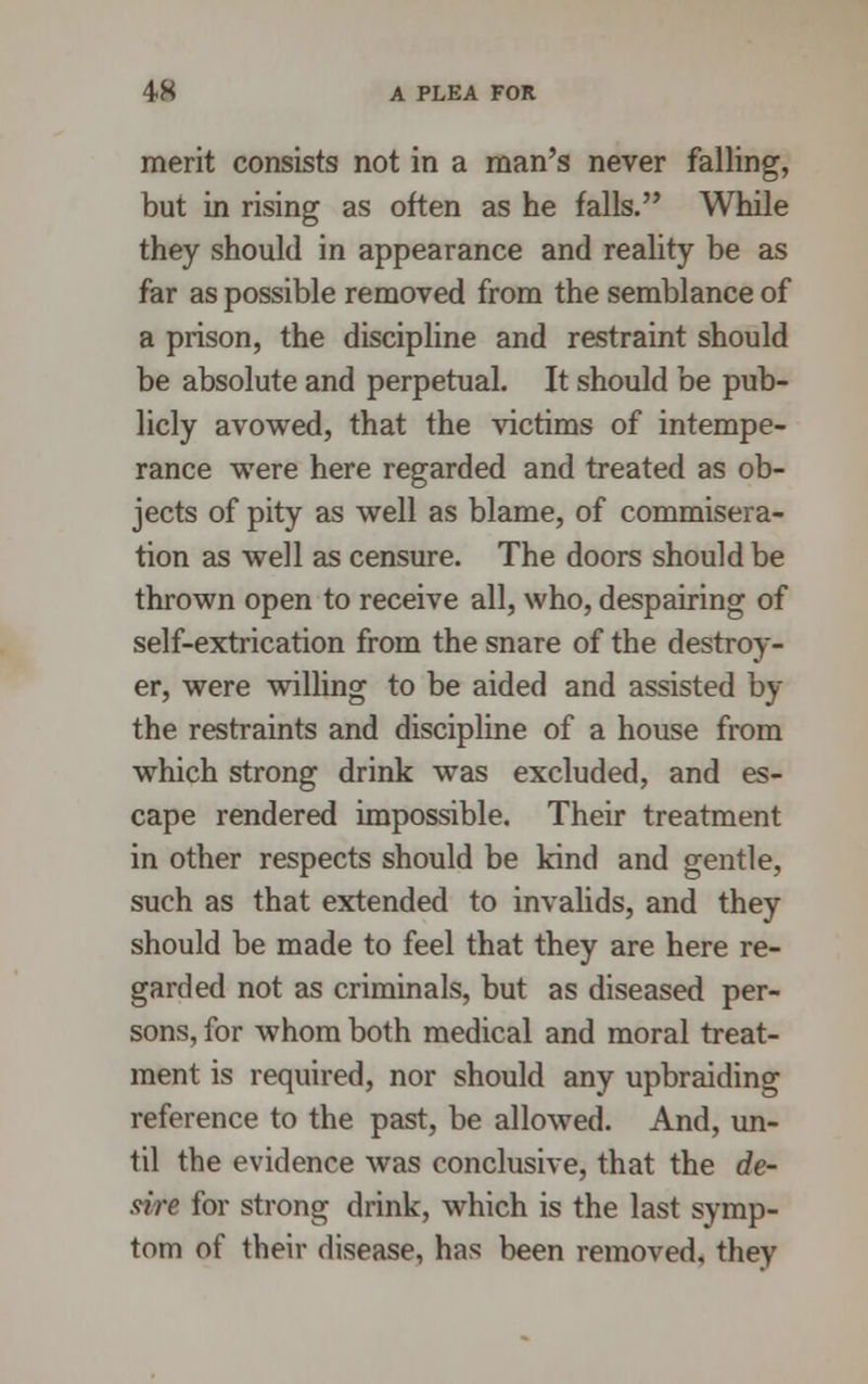 merit consists not in a man's never falling, but in rising as often as he falls. While they should in appearance and reality be as far as possible removed from the semblance of a prison, the discipline and restraint should be absolute and perpetual. It should be pub- licly avowed, that the victims of intempe- rance were here regarded and treated as ob- jects of pity as well as blame, of commisera- tion as well as censure. The doors should be thrown open to receive all, who, despairing of self-extrication from the snare of the destroy- er, were willing to be aided and assisted by the restraints and discipline of a house from which strong drink was excluded, and es- cape rendered impossible. Their treatment in other respects should be kind and gentle, such as that extended to invalids, and they should be made to feel that they are here re- garded not as criminals, but as diseased per- sons, for whom both medical and moral treat- ment is required, nor should any upbraiding reference to the past, be allowed. And, un- til the evidence was conclusive, that the de- sire for strong drink, which is the last symp- tom of their disease, has been removed, they