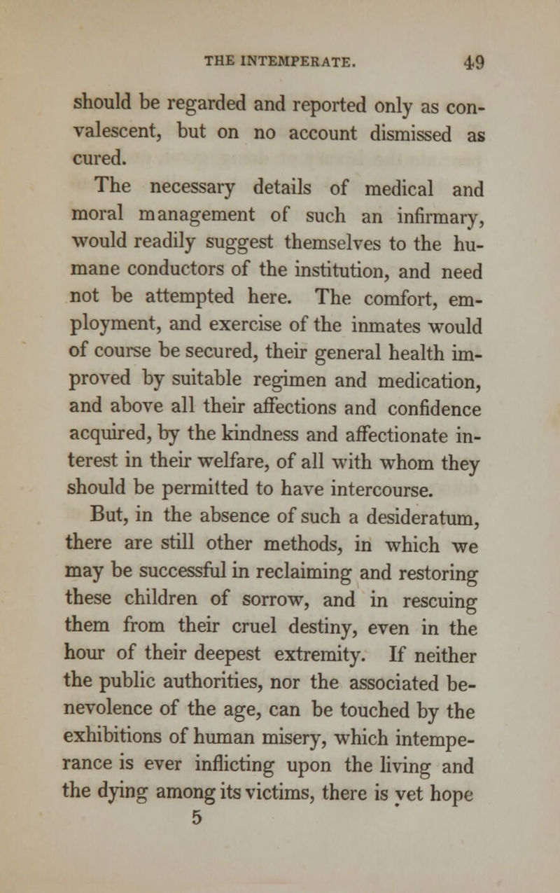 should be regarded and reported only as con- valescent, but on no account dismissed as cured. The necessary details of medical and moral management of such an infirmary, would readily suggest themselves to the hu- mane conductors of the institution, and need not be attempted here. The comfort, em- ployment, and exercise of the inmates would of course be secured, their general health im- proved by suitable regimen and medication, and above all their affections and confidence acquired, by the kindness and affectionate in- terest in their welfare, of all with whom they should be permitted to have intercourse. But, in the absence of such a desideratum, there are still other methods, in which we may be successful in reclaiming and restoring these children of sorrow, and in rescuing them from their cruel destiny, even in the hour of their deepest extremity. If neither the public authorities, nor the associated be- nevolence of the age, can be touched by the exhibitions of human misery, which intempe- rance is ever inflicting upon the living and the dying among its victims, there is vet hope 5