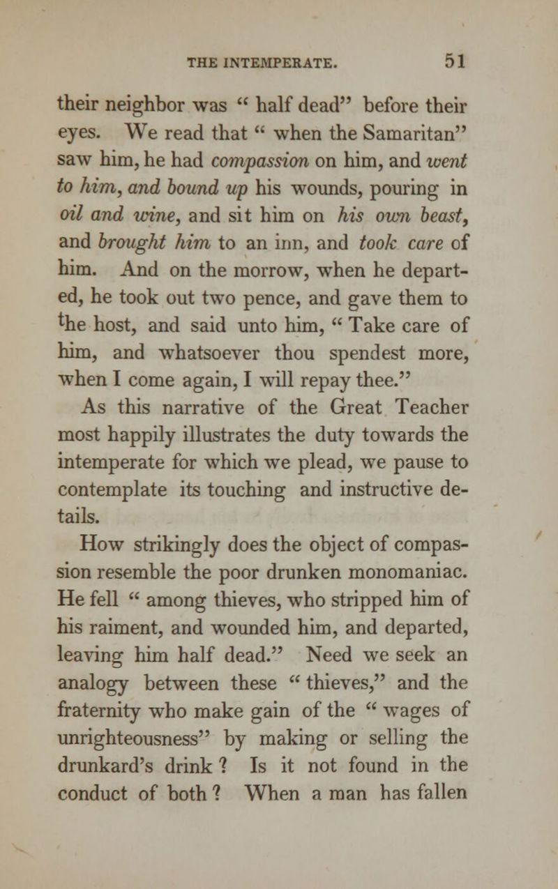 their neighbor was  half dead before their eyes. We read that  when the Samaritan saw him, he had compassion on him, and went to him, and bound up his wounds, pouring in oil and wine, and sit him on his own beast, and brought him to an inn, and took care of him. And on the morrow, when he depart- ed, he took out two pence, and gave them to the host, and said unto him,  Take care of him, and whatsoever thou spendest more, when I come again, I will repay thee. As this narrative of the Great Teacher most happily illustrates the duty towards the intemperate for which we plead, we pause to contemplate its touching and instructive de- tails. How strikingly does the object of compas- sion resemble the poor drunken monomaniac. He fell  among thieves, who stripped him of his raiment, and wounded him, and departed, leaving him half dead. Need we seek an analogy between these  thieves, and the fraternity who make gain of the  wages of unrighteousness by making or selling the drunkard's drink ? Is it not found in the conduct of both ? When a man has fallen