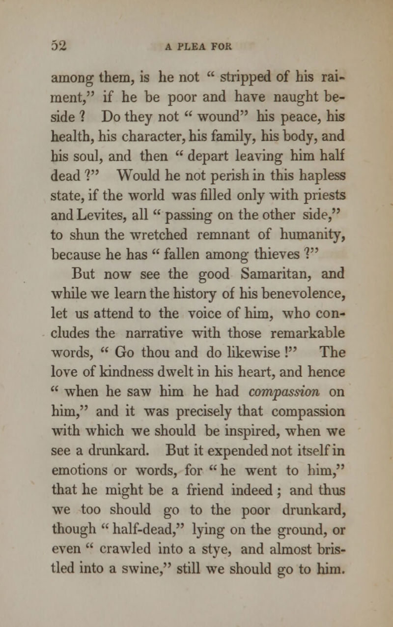 among them, is he not stripped of his rai- ment, if he be poor and have naught be- side ? Do they not wound his peace, his health, his character, his family, his body, and his soul, and then depart leaving him half dead V Would he not perish in this hapless state, if the world was filled only with priests and Levites, all passing on the other side, to shun the wretched remnant of humanity, because he has fallen among thieves ? But now see the good Samaritan, and while we learn the history of his benevolence, let us attend to the voice of him, who con- cludes the narrative with those remarkable words, Go thou and do likewise ! The love of kindness dwelt in his heart, and hence when he saw him he had compassion on him, and it was precisely that compassion with which we should be inspired, when we see a drunkard. But it expended not itself in emotions or words, for he went to him, that he might be a friend indeed ; and thus we too should go to the poor drunkard, though half-dead, lying on the ground, or even crawled into a stye, and almost bris- tled into a swine, still we should go to him.