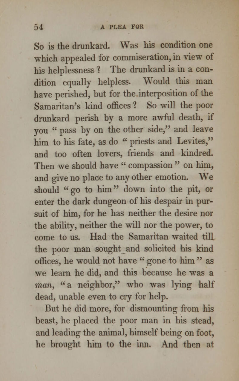So is the drunkard. Was his condition one which appealed for commiseration, in view of his helplessness 1 The drunkard is in a con- dition equally helpless. Would this man have perished, but for the.interposition of the Samaritan's kind offices 1 So will the poor drunkard perish by a more awful death, if you  pass by on the other side, and leave him to his fate, as do  priests and Levites, and too often lovers, friends and kindred. Then we should have  compassion  on him, and give no place to any other emotion. We should go to him down into the pit, or enter the dark dungeon of his despair in pur- suit of him, for he has neither the desire nor the ability, neither the will nor the power, to come to us. Had the Samaritan waited till the poor man soughtand solicited his kind offices, he would not have  gone to him  as we learn he did, and this because he was a man, a neighbor, who was lying half dead, unable even to cry for help. But he did more, for dismounting from his beast, he placed the poor man in his stead, and leading the animal, himself being on foot, he brought him to the inn. And then at