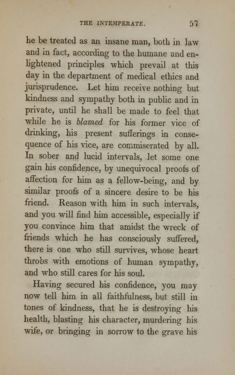 he be treated as an insane man, both in law and in fact, according to the humane and en- lightened principles which prevail at this day in the department of medical ethics and jurisprudence. Let him receive nothing but kindness and sympathy both in public and in private, until he shall be made to feel that while he is blamed for his former vice of drinking, his present sufferings in conse- quence of his vice, are commiserated by all. In sober and lucid intervals, let some one gain his confidence, by unequivocal proofs of affection for him as a fellow-being, and by similar proofs of a sincere desire to be his friend. Reason with him in such intervals, and you will find him accessible, especially if you convince him that amidst the wreck of friends which he has consciously suffered, there is one who still survives, whose heart throbs with emotions of human sympathy, and who still cares for his soul. Having secured his confidence, you may now tell him in all faithfulness, but still in tones of kindness, that he is destroying his health, blasting his character, murdering his wife, or bringing in sorrow to the grave his