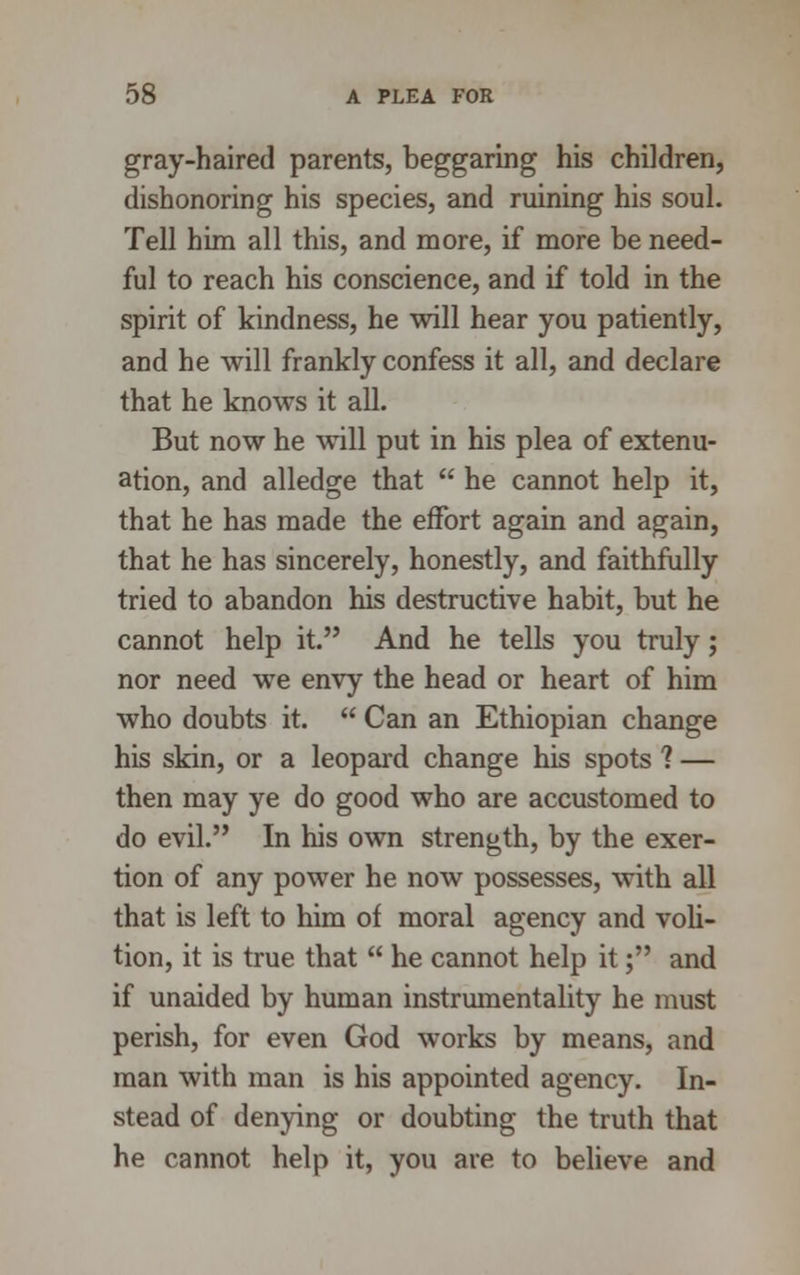 gray-haired parents, beggaring his children, dishonoring his species, and ruining his soul. Tell him all this, and more, if more be need- ful to reach his conscience, and if told in the spirit of kindness, he will hear you patiently, and he will frankly confess it all, and declare that he knows it all. But now he will put in his plea of extenu- ation, and alledge that  he cannot help it, that he has made the effort again and again, that he has sincerely, honestly, and faithfully tried to abandon his destructive habit, but he cannot help it. And he tells you truly; nor need we envy the head or heart of him who doubts it.  Can an Ethiopian change his skin, or a leopard change his spots ? — then may ye do good who are accustomed to do evil. In his own strength, by the exer- tion of any power he now possesses, with all that is left to him of moral agency and voli- tion, it is true that  he cannot help it; and if unaided by human instrumentality he must perish, for even God works by means, and man with man is his appointed agency. In- stead of denying or doubting the truth that he cannot help it, you are to believe and