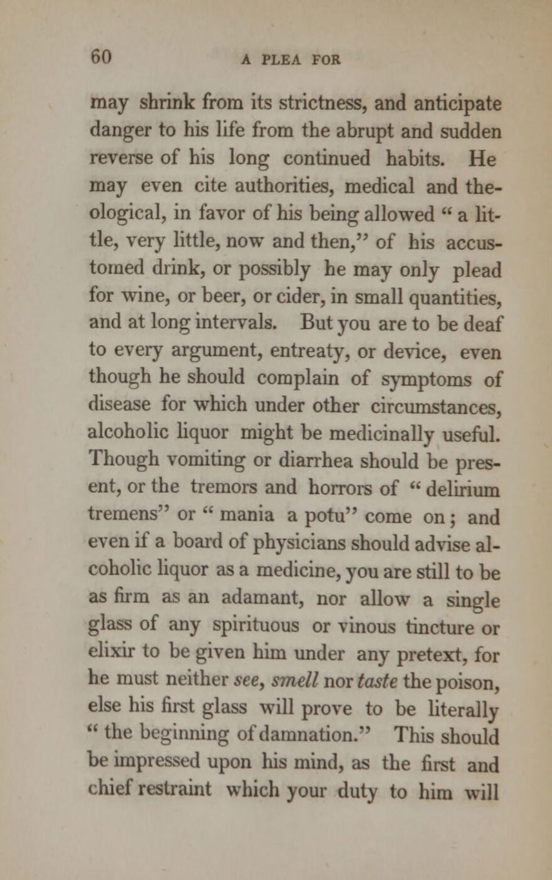 may shrink from its strictness, and anticipate danger to his life from the abrupt and sudden reverse of his long continued habits. He may even cite authorities, medical and the- ological, in favor of his being allowed a lit- tle, very little, now and then, of his accus- tomed drink, or possibly he may only plead for wine, or beer, or cider, in small quantities, and at long intervals. But you are to be deaf to every argument, entreaty, or device, even though he should complain of symptoms of disease for which under other circumstances, alcoholic liquor might be medicinally useful. Though vomiting or diarrhea should be pres- ent, or the tremors and horrors of delirium tremens or mania a potu come on; and even if a board of physicians should advise al- coholic liquor as a medicine, you are still to be as firm as an adamant, nor allow a single glass of any spirituous or vinous tincture or elixir to be given him under any pretext, for he must neither see, smell nor taste the poison, else his first glass will prove to be literally the beginning of damnation. This should be impressed upon his mind, as the first and chief restraint which your duty to him will