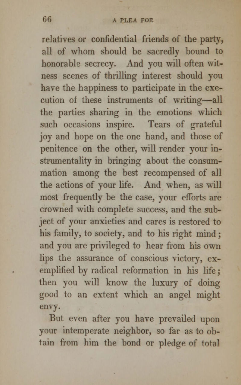 relatives or confidential friends of the party, all of whom should be sacredly bound to honorable secrecy. And you will often wit- ness scenes of thrilling interest should you have the happiness to participate in the exe- cution of these instruments of writing—all the parties sharing in the emotions which such occasions inspire. Tears of grateful joy and hope on the one hand, and those of penitence on the other, will render your in- strumentality in bringing about the consum- mation among the best recompensed of all the actions of your life. And when, as will most frequently be the case, your efforts are crowned with complete success, and the sub- ject of your anxieties and cares is restored to his family, to society, and to his right mind; and you are privileged to hear from his own lips the assurance of conscious victory, ex- emplified by radical reformation in his life; then you will know the luxury of doing good to an extent which an angel might envy. But even after you have prevailed upon your intemperate neighbor, so far as to ob- tain from him the bond or pledge of total