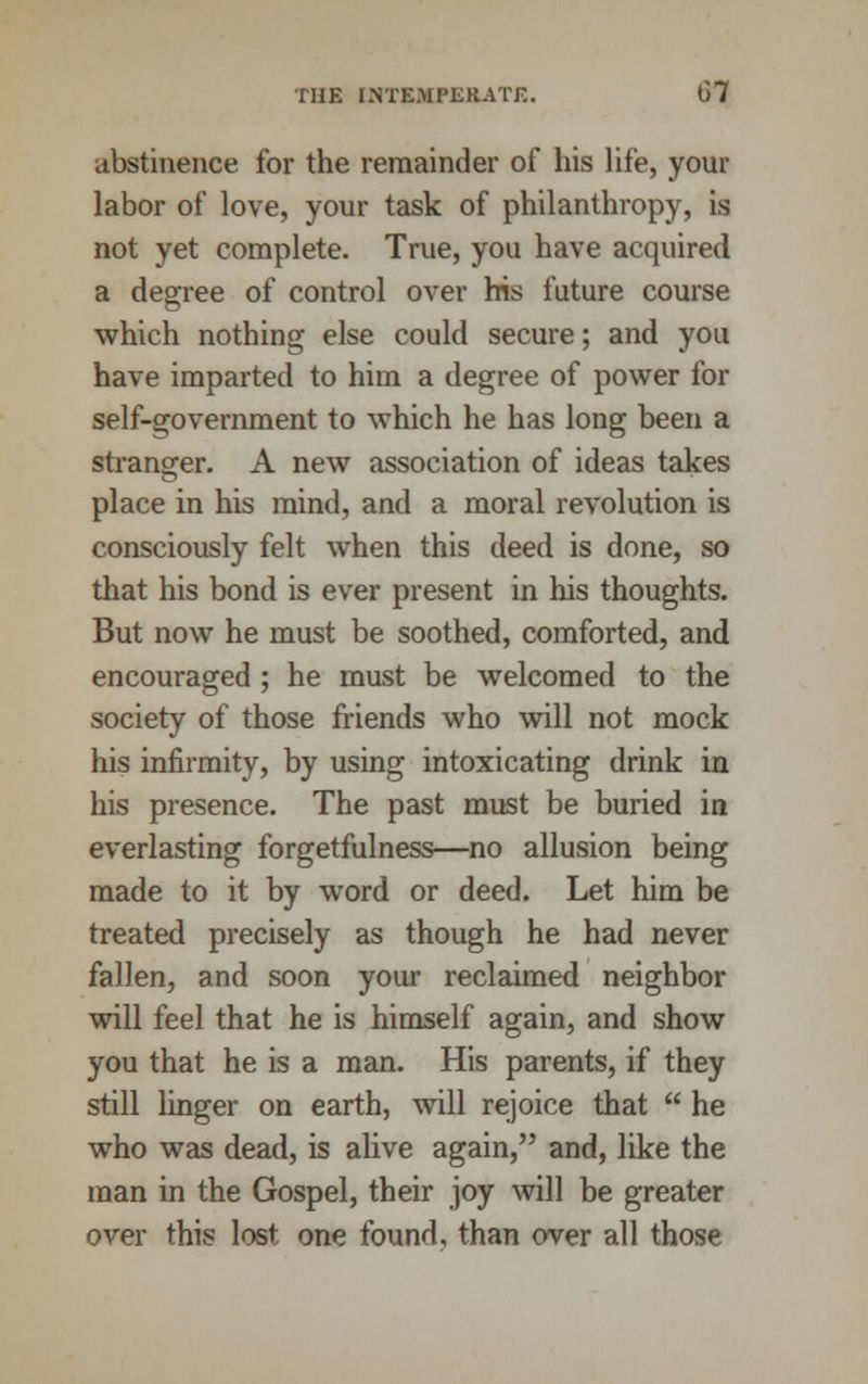 abstinence for the remainder of his life, your labor of love, your task of philanthropy, is not yet complete. True, you have acquired a degree of control over his future course which nothing else could secure; and you have imparted to him a degree of power for self-government to which he has long been a stranger. A new association of ideas takes place in his mind, and a moral revolution is consciously felt when this deed is done, so that his bond is ever present in his thoughts. But now he must be soothed, comforted, and encouraged; he must be welcomed to the society of those friends who will not mock his infirmity, by using intoxicating drink in his presence. The past must be buried in everlasting forgetfulness—no allusion being made to it by word or deed. Let him be treated precisely as though he had never fallen, and soon your reclaimed neighbor will feel that he is himself again, and show you that he is a man. His parents, if they still linger on earth, will rejoice that  he who was dead, is alive again, and, like the man in the Gospel, their joy will be greater over this lost one found, than over all those