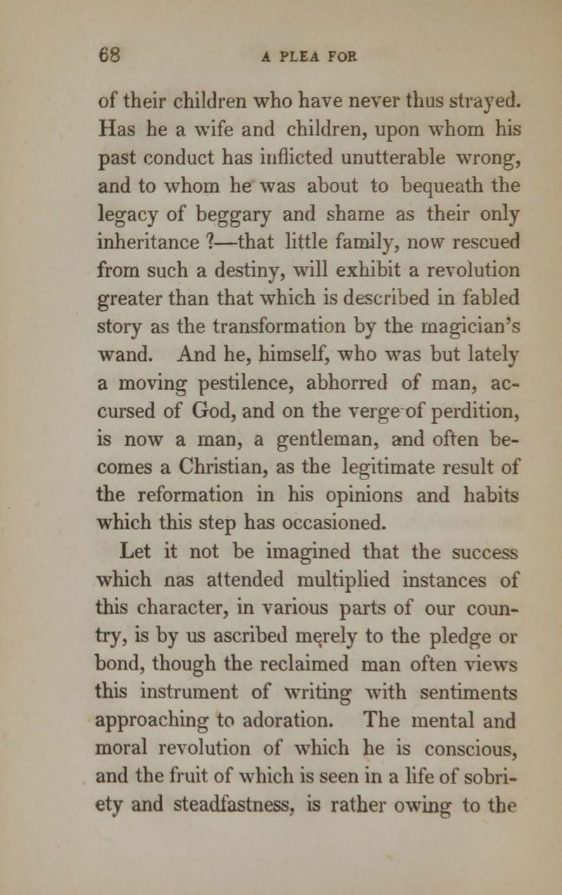 of their children who have never thus strayed. Has he a wife and children, upon whom his past conduct has inflicted unutterable wrong, and to whom he was about to bequeath the legacy of beggary and shame as their only inheritance ?—that little family, now rescued from such a destiny, will exhibit a revolution greater than that which is described in fabled story as the transformation by the magician's wand. And he, himself, who was but lately a moving pestilence, abhorred of man, ac- cursed of God, and on the vergeof perdition, is now a man, a gentleman, and often be- comes a Christian, as the legitimate result of the reformation in his opinions and habits which this step has occasioned. Let it not be imagined that the success which nas attended multiplied instances of this character, in various parts of our coun- try, is by us ascribed merely to the pledge or bond, though the reclaimed man often views this instrument of writing with sentiments approaching to adoration. The mental and moral revolution of which he is conscious, and the fruit of which is seen in a life of sobri- ety and steadfastness, is rather owing to the
