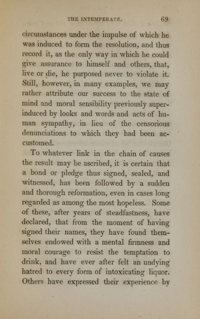 circumstances under the impulse of which he was induced to form the resolution, and thus record it, as the only way in which he could give assurance to himself and others, that, live or die, he purposed never to violate it. Still, however, in many examples, we may rather attribute our success to the state of mind and moral sensibility previously super- induced by looks and words and acts of hu- man sympathy, in lieu of the censorious denunciations to which they had been ac- customed. To whatever link in the chain of causes the result may be ascribed, it is certain that a bond or pledge thus signed, sealed, and witnessed, has been followed by a sudden and thorough reformation, even in cases long regarded as among the most hopeless. Some of these, after years of steadfastness, have declared, that from the moment of having signed their names, they have found them- selves endowed with a mental firmness and moral courage to resist the temptation to drink, and have ever after felt an undying hatred to every form of intoxicating liquor. Others have expressed their experience by