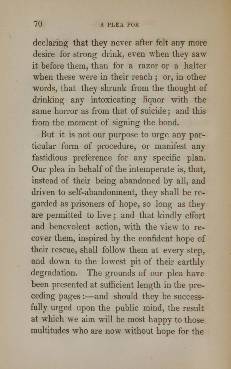 declaring that they never after felt any more desire for strong drink, even when they saw it before them, than for a razor or a halter when these were in their reach; or, in other wTords, that they shrunk from the thought of drinking any intoxicating liquor with the same horror as from that of suicide; and this from the moment of signing the bond. But it is not our purpose to urge any par- ticular form of procedure, or manifest any fastidious preference for any specific plan. Our plea in behalf of the intemperate is, that, instead of their being abandoned by all, and driven to self-abandonment, they shall be re- garded as prisoners of hope, so long as they are permitted to live ; and that kindly effort and benevolent action, with the view to re- cover them, inspired by the confident hope of their rescue, shall follow them at every step, and down to the lowest pit of their earthly degradation. The grounds of our plea have been presented at sufficient length in the pre- ceding pages :—and should they be success- fully urged upon the public mind, the result at which we aim will be most happy to those multitudes who are now without hope for the
