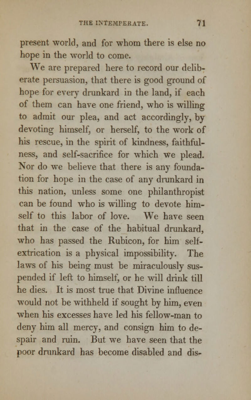 present world, and for whom there is else no hope in the world to come. We are prepared here to record our delib- erate persuasion, that there is good ground of hope for every drunkard in the land, if each of them can have one friend, who is walling to admit our plea, and act accordingly, by devoting himself, or herself, to the work of his rescue, in the spirit of kindness, faithful- ness, and self-sacrifice for which we plead. Nor do we believe that there is any founda- tion for hope in the case of any drunkard in this nation, unless some one philanthropist can be found who is willing to devote him- self to this labor of love. We have seen that in the case of the habitual drunkard, who has passed the Rubicon, for him self- extrication is a physical impossibility. The laws of his being must be miraculously sus- pended if left to himself, or he will drink till he dies. It is most true that Divine influence would not be withheld if sought by him, even when his excesses have led his fellow-man to deny him all mercy, and consign him to de- spair and ruin. But we have seen that the poor drunkard has become disabled and dis-