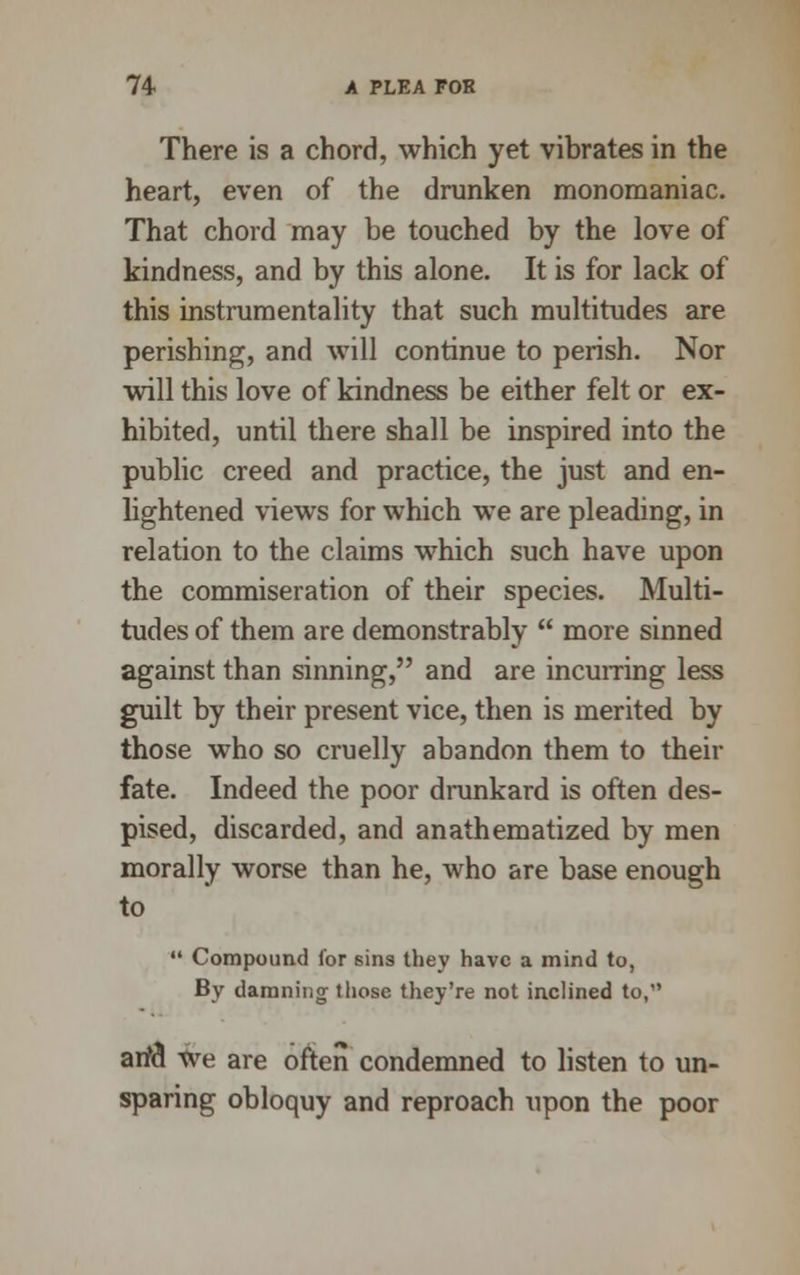There is a chord, which yet vibrates in the heart, even of the drunken monomaniac. That chord may be touched by the love of kindness, and by this alone. It is for lack of this instrumentality that such multitudes are perishing, and will continue to perish. Nor will this love of kindness be either felt or ex- hibited, until there shall be inspired into the public creed and practice, the just and en- lightened views for which we are pleading, in relation to the claims which such have upon the commiseration of their species. Multi- tudes of them are demonstrably more sinned against than sinning, and are incurring less guilt by their present vice, then is merited by those who so cruelly abandon them to their fate. Indeed the poor drunkard is often des- pised, discarded, and anathematized by men morally worse than he, who are base enough to Compound lor sins they have a mind to, By damning those they're not inclined to, arid we are often condemned to listen to un- sparing obloquy and reproach upon the poor