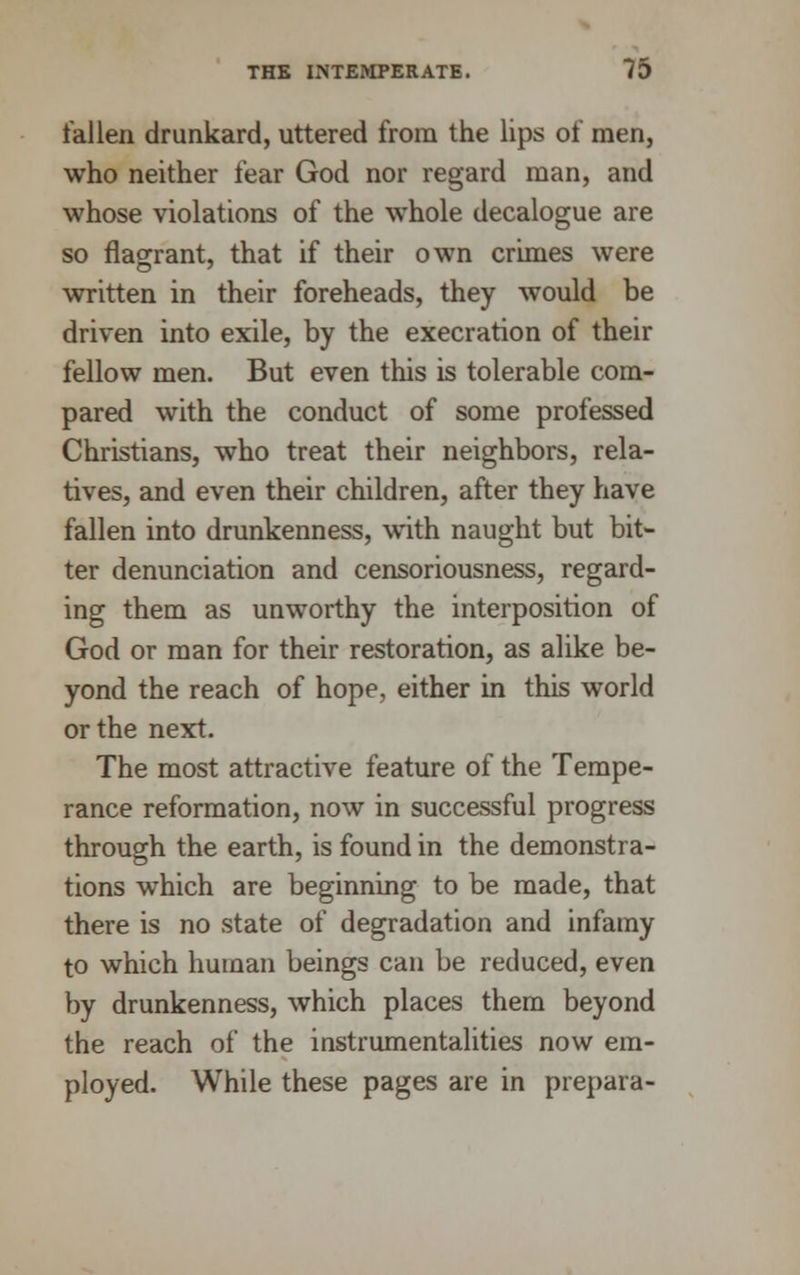 fallen drunkard, uttered from the lips of men, who neither fear God nor regard man, and whose violations of the whole decalogue are so flagrant, that if their own crimes were written in their foreheads, they would be driven into exile, by the execration of their fellow men. But even this is tolerable com- pared with the conduct of some professed Christians, who treat their neighbors, rela- tives, and even their children, after they have fallen into drunkenness, with naught but bit- ter denunciation and censoriousness, regard- ing them as unworthy the interposition of God or man for their restoration, as alike be- yond the reach of hope, either in this world or the next. The most attractive feature of the Tempe- rance reformation, now in successful progress through the earth, is found in the demonstra- tions which are beginning to be made, that there is no state of degradation and infamy to which human beings can be reduced, even by drunkenness, which places them beyond the reach of the instrumentalities now em- ployed. While these pages are in prepara-