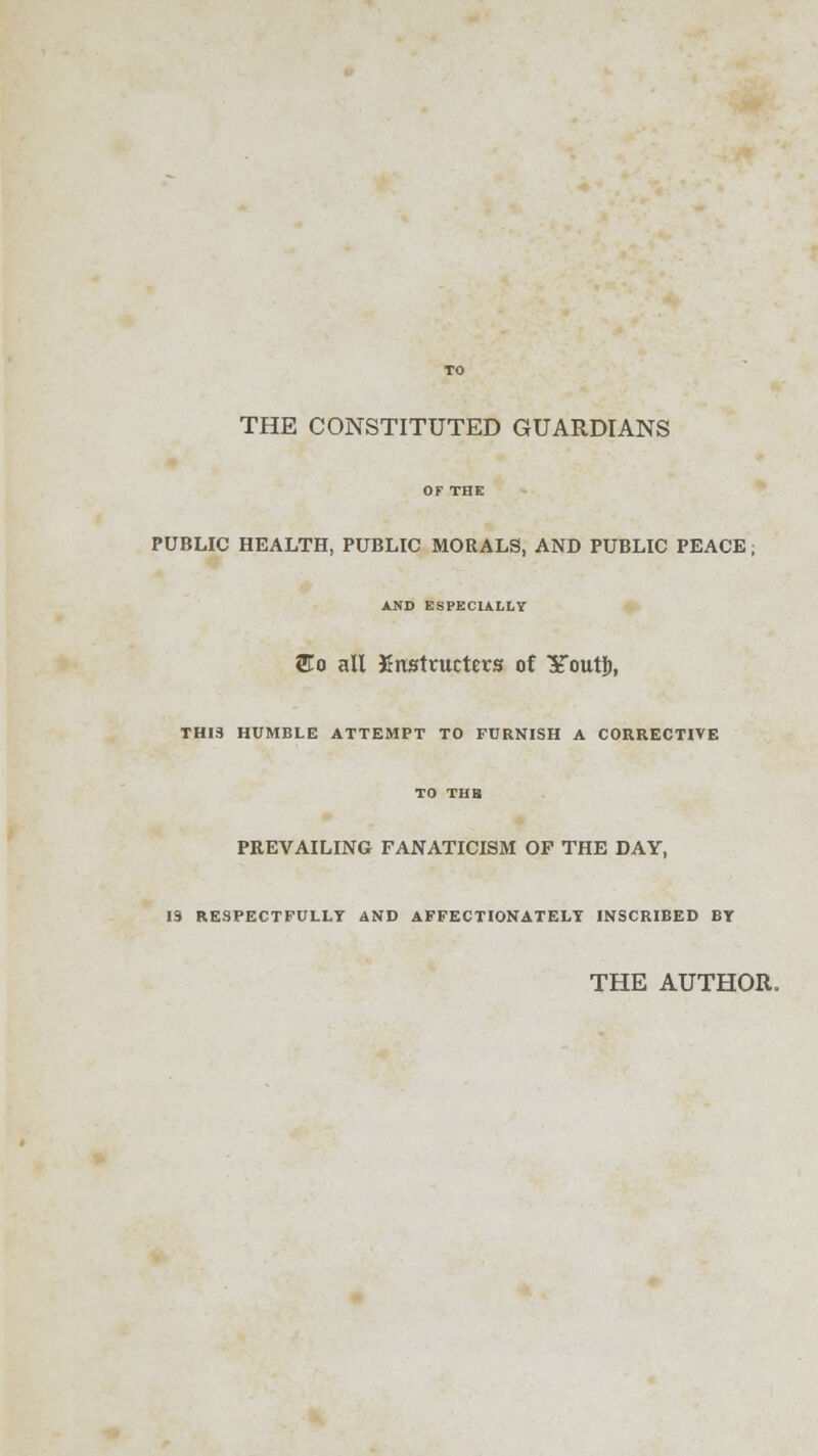 THE CONSTITUTED GUARDIANS PUBLIC HEALTH, PUBLIC MORALS, AND PUBLIC PEACE, AND ESPECIALLY STo all Knstcucters of 3Toutf), THI3 HUMBLE ATTEMPT TO FURNISH A CORRECTIVE PREVAILING FANATICISM OP THE DAY, IS RESPECTFULLY AND AFFECTIONATELY INSCRIBED BY THE AUTHOR.