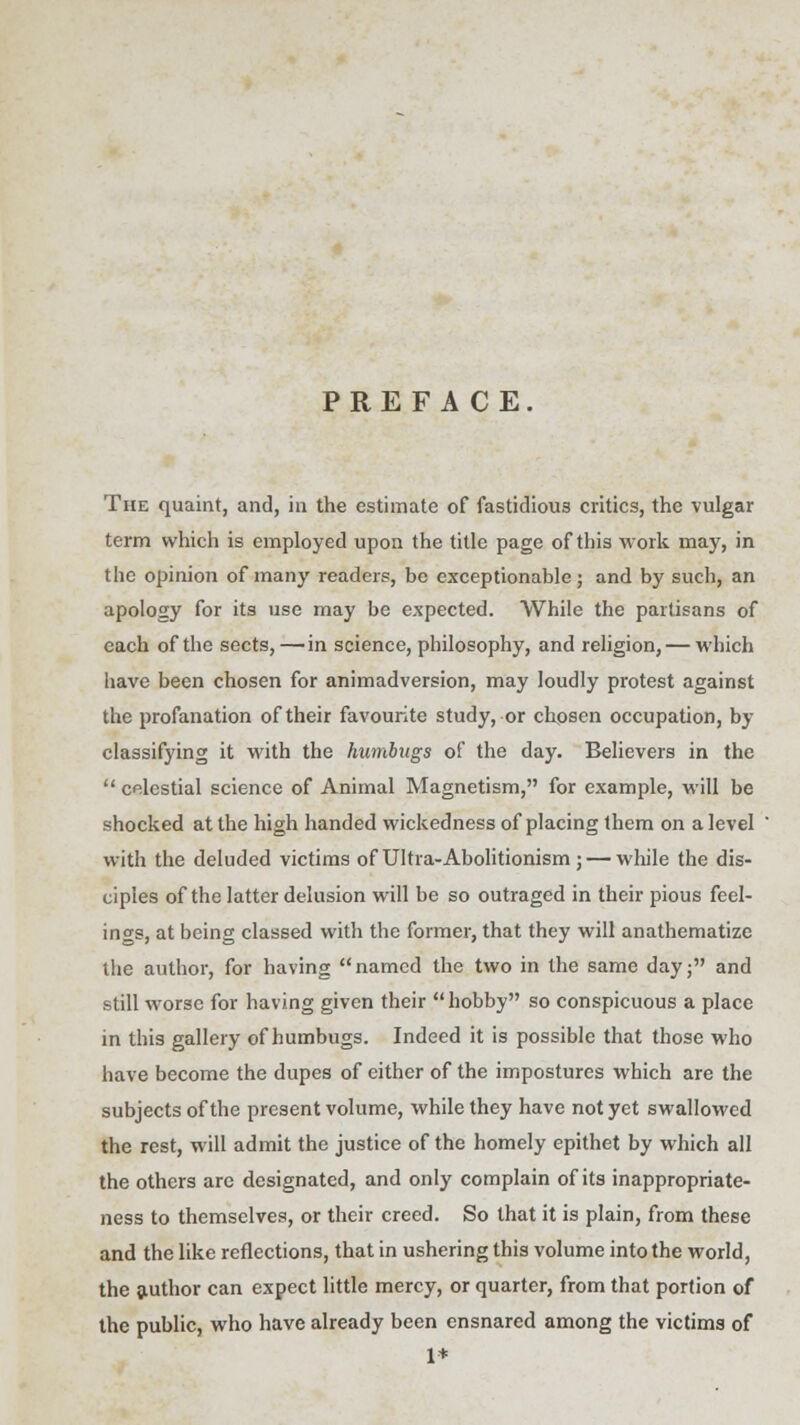 PREFACE The quaint, and, in the estimate of fastidious critics, the vulgar term which is employed upon the title page of this work may, in the opinion of many readers, be exceptionable; and by such, an apology for its use may be expected. While the partisans of each of the sects,—in science, philosophy, and religion, — which have been chosen for animadversion, may loudly protest against the profanation of their favourite study, or chosen occupation, by- classifying it with the humbugs of the day. Believers in the  celestial science of Animal Magnetism, for example, will be shocked at the high handed wickedness of placing them on a level with the deluded victims of Ultra- Abolitionism ;— while the dis- ciples of the latter delusion will be so outraged in their pious feel- ings, at being classed with the former, that they will anathematize the author, for having named the two in the same day; and still worse for having given their hobby so conspicuous a place in this gallery of humbugs. Indeed it is possible that those who have become the dupes of either of the impostures which are the subjects of the present volume, while they have not yet swallowed the rest, will admit the justice of the homely epithet by which all the others are designated, and only complain of its inappropriate- ness to themselves, or their creed. So that it is plain, from these and the like reflections, that in ushering this volume into the world, the author can expect little mercy, or quarter, from that portion of the public, who have already been ensnared among the victims of 1*