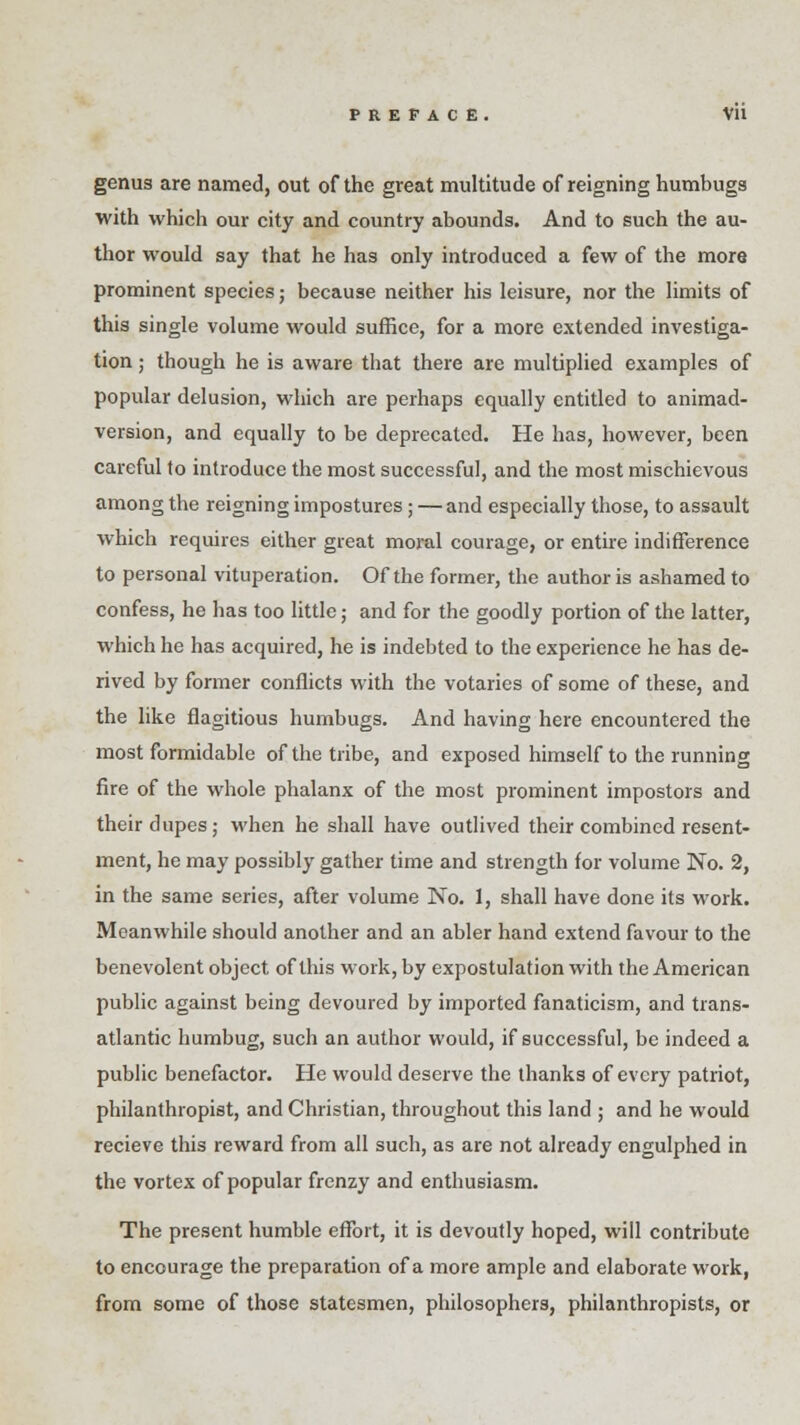 genus are named, out of the great multitude of reigning humbugs with which our city and country abounds. And to such the au- thor would say that he has only introduced a few of the more prominent species; because neither his leisure, nor the limits of this single volume would suffice, for a more extended investiga- tion ; though he is aware that there are multiplied examples of popular delusion, which are perhaps equally entitled to animad- version, and equally to be deprecated. He has, however, been careful to introduce the most successful, and the most mischievous among the reigning impostures; — and especially those, to assault which requires either great moral courage, or entire indifference to personal vituperation. Of the former, the author is ashamed to confess, he has too little; and for the goodly portion of the latter, which he has acquired, he is indebted to the experience he has de- rived by former conflicts with the votaries of some of these, and the like flagitious humbugs. And having here encountered the most formidable of the tribe, and exposed himself to the running fire of the whole phalanx of the most prominent impostors and their dupes; when he shall have outlived their combined resent- ment, he may possibly gather time and strength for volume No. 2, in the same series, after volume No. 1, shall have done its work. Meanwhile should another and an abler hand extend favour to the benevolent object of this work, by expostulation with the American public against being devoured by imported fanaticism, and trans- atlantic humbug, such an author would, if successful, be indeed a public benefactor. He would deserve the thanks of every patriot, philanthropist, and Christian, throughout this land ; and he would recieve this reward from all such, as are not already engulphed in the vortex of popular frenzy and enthusiasm. The present humble effort, it is devoutly hoped, will contribute to encourage the preparation of a more ample and elaborate work, from some of those statesmen, philosophers, philanthropists, or