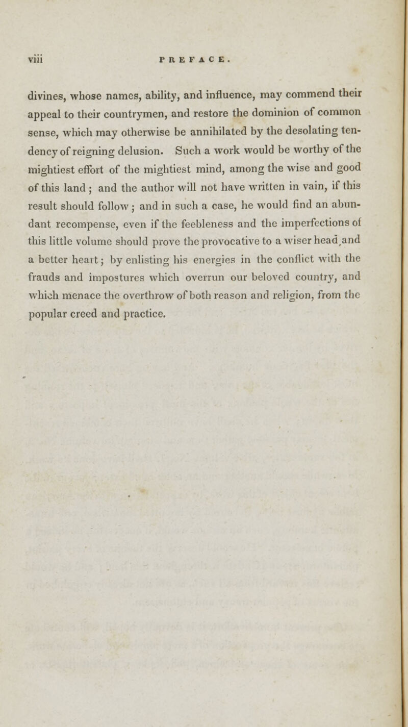 divines, whose names, ability, and influence, may commend their appeal to their countrymen, and restore the dominion of common sense, which may otherwise be annihilated by the desolating ten- dency of reigning delusion. Such a work would be worthy of the mightiest effort of the mightiest mind, among the wise and good of this land ; and the author will not have written in vain, if this result should follow; and in such a case, he would find an abun- dant recompense, even if the feebleness and the imperfections of this little volume should prove the provocative to a wiser head,and a better heart; by enlisting his energies in the conflict with the frauds and impostures which overrun our beloved country, and which menace the overthrow of both reason and religion, from the popular creed and practice.