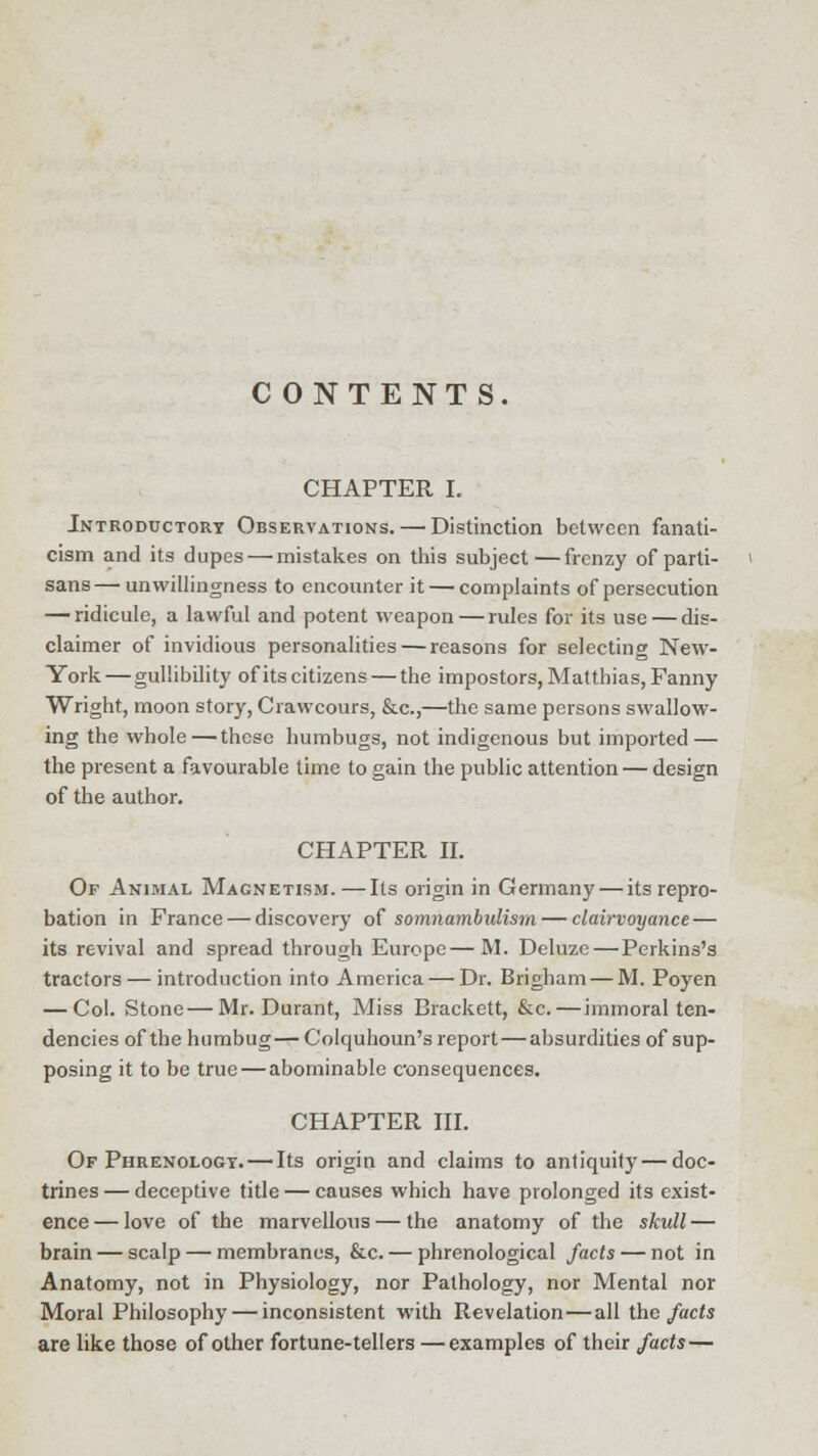 C ONTENTS. CHAPTER I. Introductory Observations. — Distinction between fanati- cism and its dupes — mistakes on this subject—frenzy of parti- sans— unwillingness to encounter it — complaints of persecution — ridicule, a lawful and potent weapon—rules for its use — dis- claimer of invidious personalities—reasons for selecting New- York— gullibility ofits citizens — the impostors, Matthias, Fanny Wright, moon story, Crawcours, &c,—the same persons swallow- ing the whole—these humbugs, not indigenous but imported — the present a favourable time to gain the public attention — design of the author. CHAPTER II. Of Animal Magnetism.—Its origin in Germany — its repro- bation in France — discovery of somnambulism — clairvoyance — its revival and spread through Europe—M. Deluze—Perkins's tractors — introduction into America — Dr. Brigham — M. Poyen — Col. Stone—Mr. Durant, Miss Brackett, &c.—immoral ten- dencies of the humbug— Colquhoun's report — absurdities of sup- posing it to be true — abominable consequences. CHAPTER III. Of Phrenology. —Its origin and claims to antiquity—doc- trines — deceptive title — causes which have prolonged its exist- ence— love of the marvellous — the anatomy of the skull — brain — scalp — membranes, &c. — phrenological facts — not in Anatomy, not in Physiology, nor Pathology, nor Mental nor Moral Philosophy — inconsistent with Revelation—all the facts are like those of other fortune-tellers —examples of their facts —