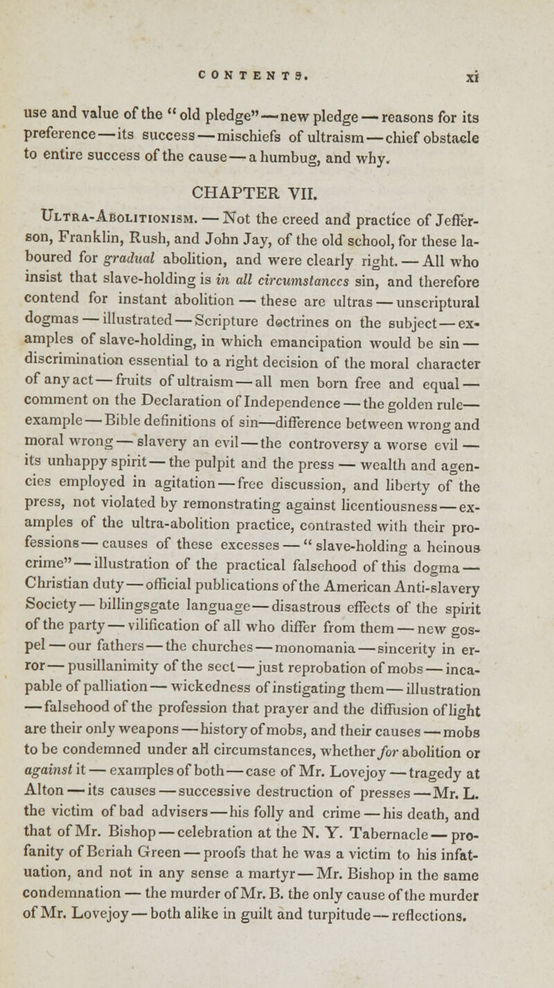 use and value of the old pledge—-new pledge —reasons for its preference—its success — mischiefs of ultraism —chief obstacle to entire success of the cause—a humbug, and why. CHAPTER VII. Ultra-Abolitionism. — Not the creed and practice of Jeffer- son, Franklin, Rush, and John Jay, of the old school, for these la- boured for gradual abolition, and were clearly right. — All who insist that slave-holding is in all circumstances sin, and therefore contend for instant abolition — these are ultras — unscriptural dogmas —illustrated —Scripture dectrines on the subject—ex- amples of slave-holding, in which emancipation would be sin — discrimination essential to a right decision of the moral character of any act—fruits of ultraism — all men born free and equal — comment on the Declaration of Independence — the golden rule example — Bible definitions of sin—difference between wrong and moral wrong— slavery an evil —the controversy a worse evil — its unhappy spirit—the pulpit and the press — wealth and agen- cies employed in agitation — free discussion, and liberty of the press, not violated by remonstrating against licentiousness — ex- amples of the ultra-abolition practice, contrasted with their pro- fessions— causes of these excesses —  slave-holding a heinous crime — illustration of the practical falsehood of this dogma — Christian duty — official publications of the American Anti-slavery Society—billingsgate language—disastrous effects of the spirit of the party — vilification of all who differ from them — new gos- pel— our fathers—the churches — monomania — sincerity in er- ror— pusillanimity of the sect—just reprobation of mobs — inca- pable of palliation— wickedness of instigating them—illustration — falsehood of the profession that prayer and the diffusion of light are their only weapons — history of mobs, and their causes — mobs to be condemned under aH circumstances, whether for abolition or against it — examples of both — case of Mr. Lovejoy — tragedy at Alton — its causes—successive destruction of presses—Mr. L. the victim of bad advisers — his folly and crime — his death, and that of Mr. Bishop — celebration at the N. Y. Tabernacle—pro- fanity of Beriah Green — proofs that he was a victim to his infat- uation, and not in any sense a martyr — Mr. Bishop in the same condemnation — the murder of Mr. B. the only cause of the murder of Mr. Lovejoy — bothalike in guilt and turpitude — reflections.