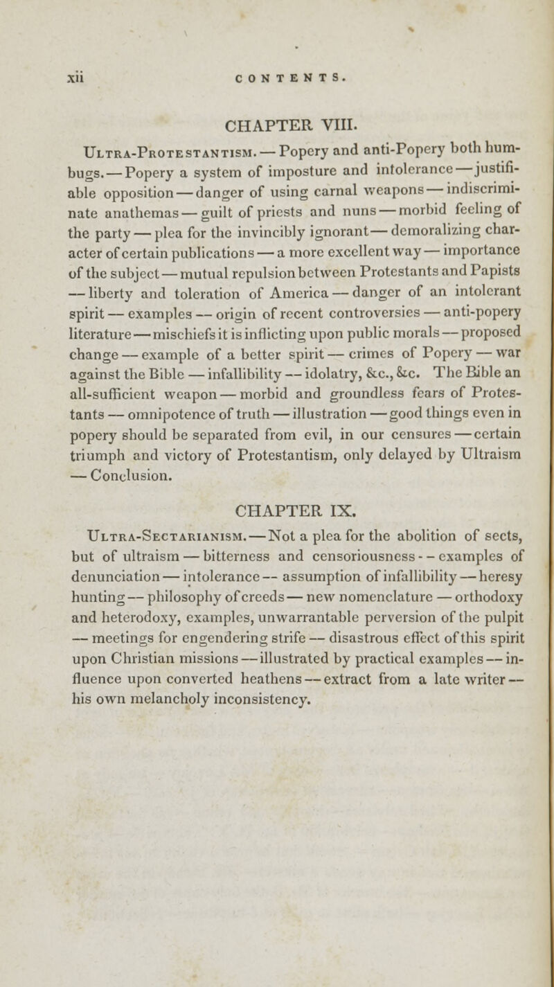 CHAPTER VIII. Ultra-Protestantism. —Popery and anti-Popery both hum- bugs.—Popery a system of imposture and intolerance—justifi- able opposition — danger of using carnal weapons—indiscrimi- nate anathemas—guilt of priests and nuns — morbid feeling of the party — plea for the invincibly ignorant—demoralizing char- acter of certain publications — a more excellent way — importance of the subject — mutual repulsion between Protestants and Papists — liberty and toleration of America — danger of an intolerant spirit — examples — origin of recent controversies — anti-popery literature — mischiefs it is inflicting upon public morals — proposed change — example of a better spirit — crimes of Popery — war against the Bible — infallibility — idolatry, &c, Sic. The Bible an all-sufficient weapon — morbid and groundless fears of Protes- tants — omnipotence of truth — illustration — good things even in popery should be separated from evil, in our censures—certain triumph and victory of Protestantism, only delayed by Ultraism — Conclusion. CHAPTER IX. Ultra-Sectarianism. — Not a plea for the abolition of sects, but of ultraism — bitterness and censoriousness - - examples of denunciation — intolerance — assumption of infallibility — heresy hunting— philosophy of creeds— new nomenclature —orthodoxy and heterodoxy, examples, unwarrantable perversion of the pulpit — meetings for engendering strife — disastrous effect of this spirit upon Christian missions — illustrated by practical examples — in- fluence upon converted heathens — extract from a late writer — his own melancholy inconsistency.