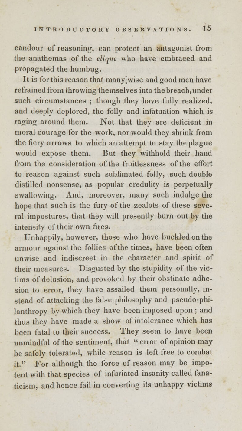 candour of reasoning, can protect an antagonist from the anathemas of the clique who have embraced and propagated the humbug. It is for this reason that many-wise and good men have refrained from throwing themselves into the breach, under such circumstances ; though they have fully realized, and deeply deplored, the folly and infatuation which is raging around them. Not that they are deficient in moral courage for the work, nor would they shrink from the fiery arrows to which an attempt to stay the plague would expose them. But they withhold their hand from the consideration of the fruitlessness of the effort to reason against such sublimated folly, such double distilled nonsense, as popular credulity is perpetually swallowing. And, moreover, many such indulge the hope that such is the fury of the zealots of these seve- ral impostures, that they will presently burn out by the intensity of their own fires. Unhappily, however, those who have buckled on the armour against the follies of the times, have been often unwise and indiscreet in the character and spirit of their measures. Disgusted by the stupidity of the vic- tims of delusion, and provoked by their obstinate adhe- sion to error, they have assailed them personally, in- stead of attacking the false philosophy and pseudo-phi- lanthropy by which they have been imposed upon ; and thus they have made a show of intolerance which has been fatal to their success. They seem to have been unmindful of the sentiment, that error of opinion may be safely tolerated, while reason is left free to combat it. For although the force of reason may be impo- tent with that species of infuriated insanity called fana- ticism, and hence fail in converting its unhappy victims