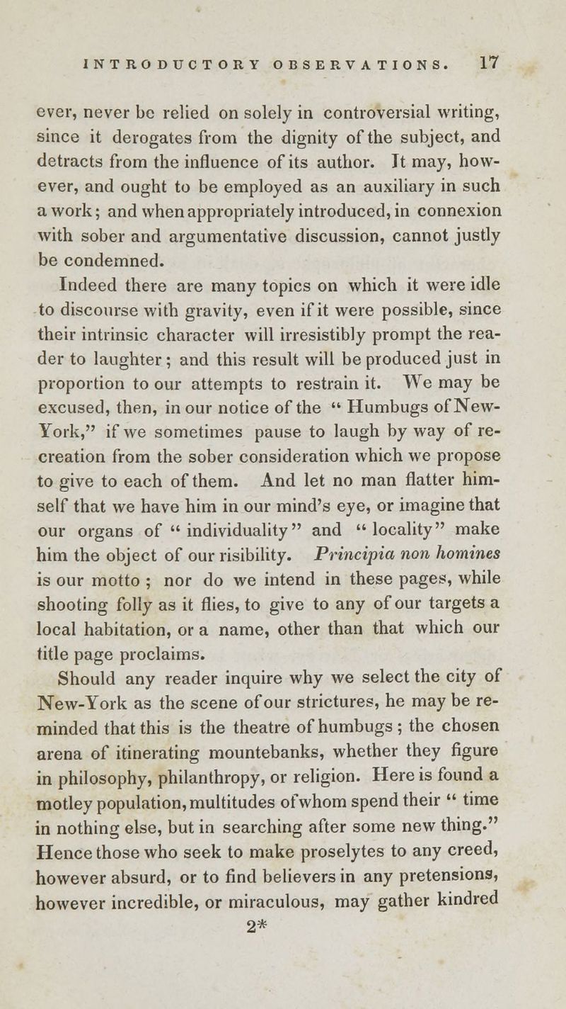 ever, never be relied on solely in controversial writing, since it derogates from the dignity of the subject, and detracts from the influence of its author. It may, how- ever, and ought to be employed as an auxiliary in such a work; and when appropriately introduced, in connexion with sober and argumentative discussion, cannot justly be condemned. Indeed there are many topics on which it were idle to discourse with gravity, even if it were possible, since their intrinsic character will irresistibly prompt the rea- der to laughter ; and this result will be produced just in proportion to our attempts to restrain it. We may be excused, then, in our notice of the  Humbugs of New- York, if we sometimes pause to laugh byway of re- creation from the sober consideration which we propose to give to each of them. And let no man flatter him- self that we have him in our mind's eye, or imagine that our organs of  individuality and locality make him the object of our risibility. Principle/, non homines is our motto ; nor do we intend in these pages, while shooting folly as it flies, to give to any of our targets a local habitation, or a name, other than that which our title page proclaims. Should any reader inquire why we select the city of New-York as the scene of our strictures, he may be re- minded that this is the theatre of humbugs; the chosen arena of itinerating mountebanks, whether they figure in philosophy, philanthropy, or religion. Here is found a motley population, multitudes of whom spend their  time in nothing else, but in searching after some new thing. Hence those who seek to make proselytes to any creed, however absurd, or to find believers in any pretensions, however incredible, or miraculous, may gather kindred 2*