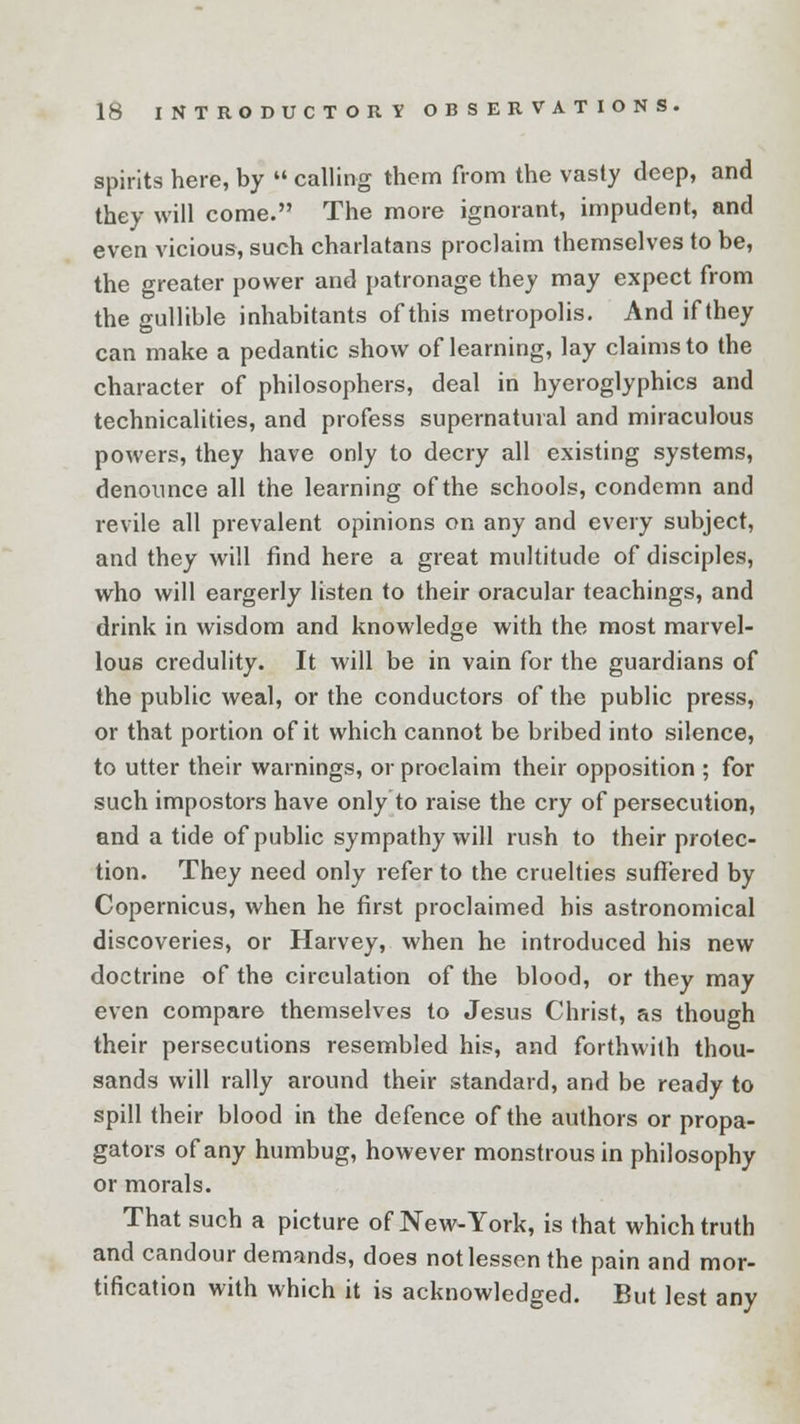 spirits here, by  calling them from the vasty deep, and they will come. The more ignorant, impudent, and even vicious, such charlatans proclaim themselves to be, the greater power and patronage they may expect from the gullible inhabitants of this metropolis. And if they can make a pedantic show of learning, lay claims to the character of philosophers, deal in hyeroglyphics and technicalities, and profess supernatural and miraculous powers, they have only to decry all existing systems, denounce all the learning of the schools, condemn and revile all prevalent opinions on any and every subject, and they will find here a great multitude of disciples, who will eargerly listen to their oracular teachings, and drink in wisdom and knowledge with the most marvel- lous credulity. It will be in vain for the guardians of the public weal, or the conductors of the public press, or that portion of it which cannot be bribed into silence, to utter their warnings, or proclaim their opposition ; for such impostors have only to raise the cry of persecution, and a tide of public sympathy will rush to their protec- tion. They need only refer to the cruelties suffered by Copernicus, when he first proclaimed his astronomical discoveries, or Harvey, when he introduced his new doctrine of the circulation of the blood, or they may even compare themselves to Jesus Christ, as though their persecutions resembled his, and forthwith thou- sands will rally around their standard, and be ready to spill their blood in the defence of the authors or propa- gators of any humbug, however monstrous in philosophy or morals. That such a picture of New-York, is that which truth and candour demands, does not lessen the pain and mor- tification with which it is acknowledged. But lest any