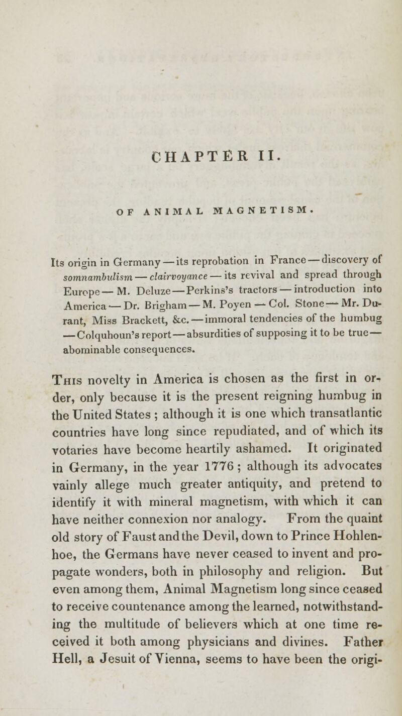 OF ANIMAL MAGNETISM. Its origin in Germany —its reprobation in France — discovery of somnambulism — clairvoyance — its revival and spread through Europe—M. Deluze—Perkins's tractors — introduction into America—Dr. Brigham —M. Poyen — Col. Stone—Mr. Du- rant, Miss Brackett, &c. — immoral tendencies of the humbug — Colquhoun's report—absurdities of supposing it to be true — abominable consequences. This novelty in America is chosen as the first in or- der, only because it is the present reigning humbug in the United States ; although it is one which transatlantic countries have long since repudiated, and of which its votaries have become heartily ashamed. It originated in Germany, in the year 1776; although its advocates vainly allege much greater antiquity, and pretend to identify it with mineral magnetism, with which it can have neither connexion nor analogy. From the quaint old story of Faust and the Devil, down to Prince Hohlen- hoe, the G ermans have never ceased to invent and pro- pagate wonders, both in philosophy and religion. But even among them, Animal Magnetism long since ceased to receive countenance among the learned, notwithstand- ing the multitude of believers which at one time re- ceived it both among physicians and divines. Father Hell, a Jesuit of Vienna, seems to have been the origi-