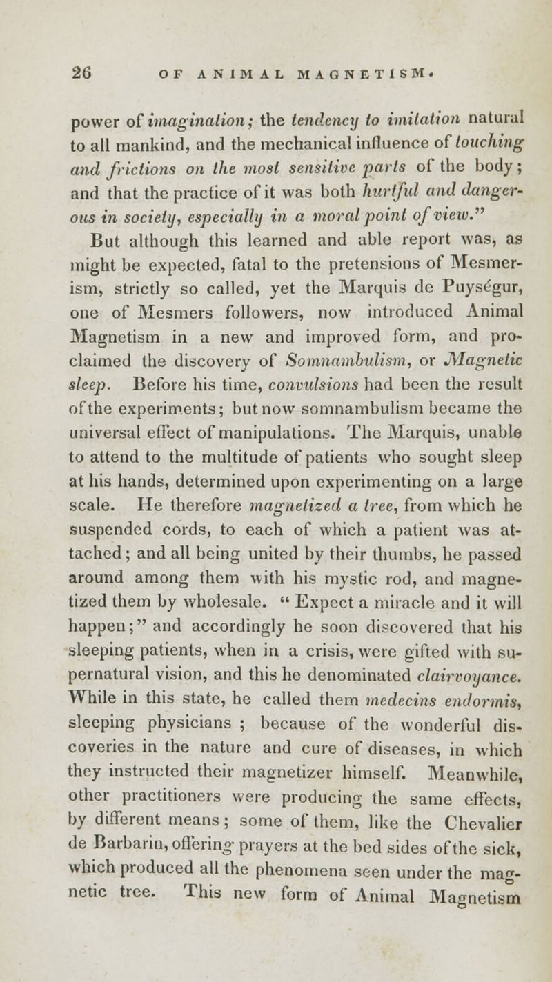 power of imagination; the tendency to imitation natural to all mankind, and the mechanical influence of touching and frictions on the most sensitive parts of the body; and that the practice of it was both hurtful and danger- ous in society, especially in a moral point ofvieiv. But although this learned and able report was, as might be expected, fatal to the pretensions of Mesmer- ism, strictly so called, yet the Marquis de Puysegur, one of Mesmers followers, now introduced Animal Magnetism in a new and improved form, and pro- claimed the discovery of Somnambulism, or Magnetic sleep. Before his time, convulsions had been the result of the experiments; but now somnambulism became tho universal effect of manipulations. The Marquis, unable to attend to the multitude of patients who sought sleep at his hands, determined upon experimenting on a large scale. He therefore magnetized a tree, from which he suspended cords, to each of which a patient was at- tached ; and all being united by their thumbs, he passed around among them with his mystic rod, and magne- tized them by wholesale.  Expect a miracle and it will happen; and accordingly he soon discovered that his sleeping patients, when in a crisis, were gifted with su- pernatural vision, and this he denominated clairvoyance. While in this state, he called them medecins endormis, sleeping physicians ; because of the wonderful dis- coveries in the nature and cure of diseases, in which they instructed their magnetizer himself. Meanwhile, other practitioners were producing the same effects, by different means; some of them, like the Chevalier de Barbarin, offering- prayers at the bed sides of the sick, which produced all the phenomena seen under the mag- netic tree. This new form of Animal Magnetism