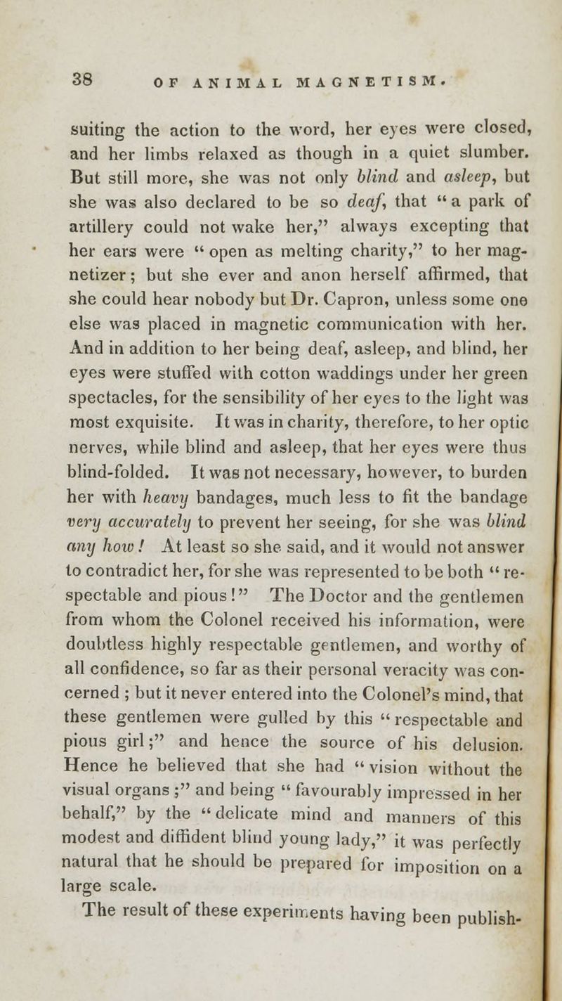 suiting the action to the word, her eyes were closed, and her limbs relaxed as though in a quiet slumber. But still more, she was not only blind and asleep, but she was also declared to be so deaf, that a park of artillery could not wake her, always excepting that her ears were open as melting charity, to her mag- netizer; but she ever and anon herself affirmed, that she could hear nobody but Dr. Capron, unless some one else was placed in magnetic communication with her. And in addition to her being deaf, asleep, and blind, her eyes were stuffed with cotton waddings under her green spectacles, for the sensibility of her eyes to the light was most exquisite. It was in charity, therefore, to her optic nerves, while blind and asleep, that her eyes were thus blind-folded. It was not necessary, however, to burden her with heavy bandages, much less to fit the bandage very accurately to prevent her seeing, for she was blind any how! At least so she said, and it would not answer to contradict her, for she was represented to be both re- spectable and pious ! The Doctor and the gentlemen from whom the Colonel received his information, were doubtless highly respectable gentlemen, and worthy of all confidence, so far as their personal veracity was con- cerned ; but it never entered into the Colonel's mind, that these gentlemen were gulled by this respectable and pious girl; and hence the source of his delusion. Hence he believed that she had vision without the visual organs ; and being favourably impressed in her behalf, by the delicate mind and manners of this modest and diffident blind young lady, it was perfectly natural that he should be prepared for imposition on a large scale. The result of these experiments having been publish-