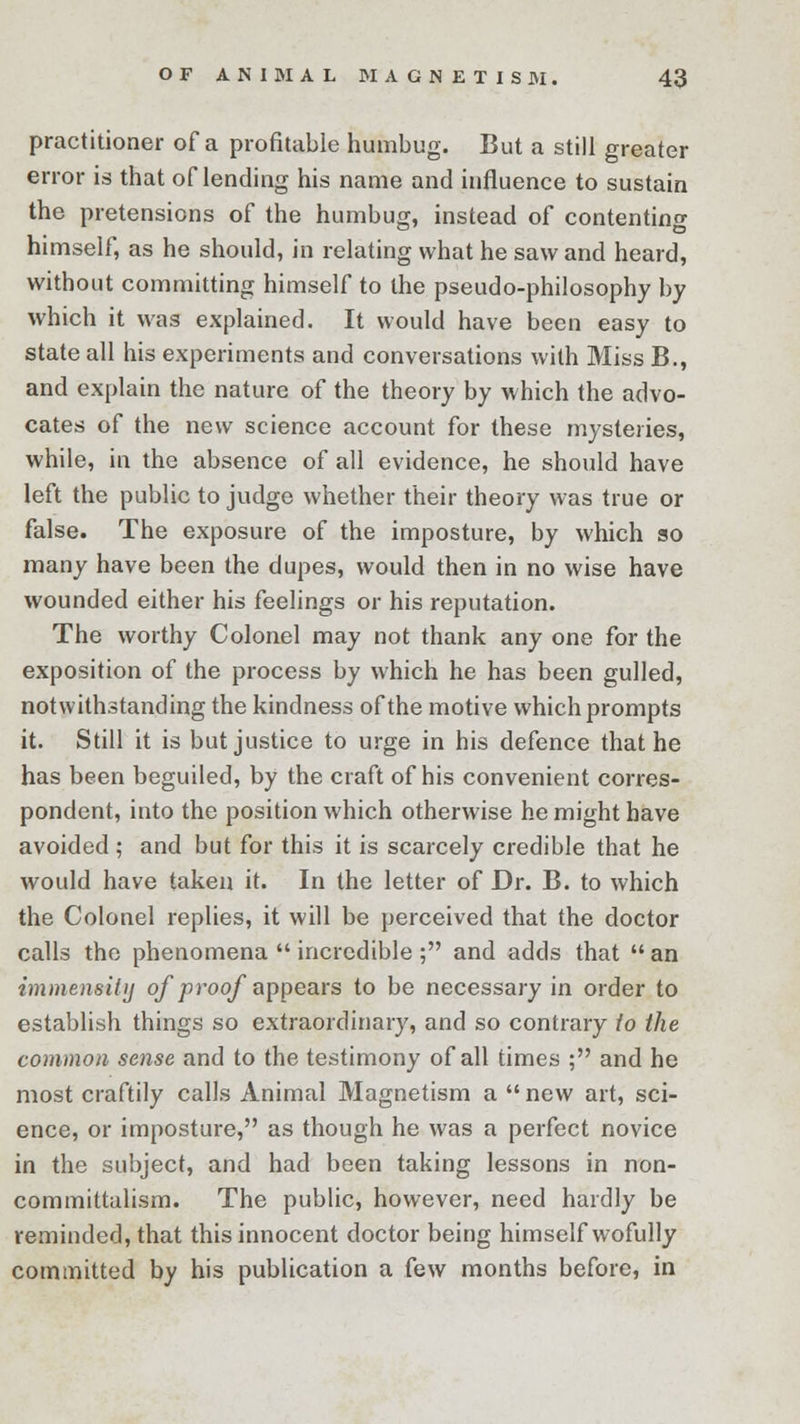 practitioner of a profitable humbug. But a still greater error is that oflending his name and influence to sustain the pretensions of the humbug, instead of contenting himself, as he should, in relating what he saw and heard, without committing himself to the pseudo-philosophy by which it was explained. It would have been easy to state all his experiments and conversations with Miss B., and explain the nature of the theory by which the advo- cates of the new science account for these mysteries, while, in the absence of all evidence, he should have left the public to judge whether their theory was true or false. The exposure of the imposture, by which so many have been the dupes, would then in no wise have wounded either his feelings or his reputation. The worthy Colonel may not thank any one for the exposition of the process by which he has been gulled, notwithstanding the kindness of the motive which prompts it. Still it is but justice to urge in his defence that he has been beguiled, by the craft of his convenient corres- pondent, into the position which otherwise he might have avoided ; and but for this it is scarcely credible that he would have taken it. In the letter of Dr. B. to which the Colonel replies, it will be perceived that the doctor calls the phenomena incredible ; and adds that an immensity of proof appears to be necessary in order to establish things so extraordinary, and so contrary io the common sense and to the testimony of all times ; and he most craftily calls Animal Magnetism a new art, sci- ence, or imposture, as though he was a perfect novice in the subject, and had been taking lessons in non- committalism. The public, however, need hardly be reminded, that this innocent doctor being himself wofully committed by his publication a few months before, in