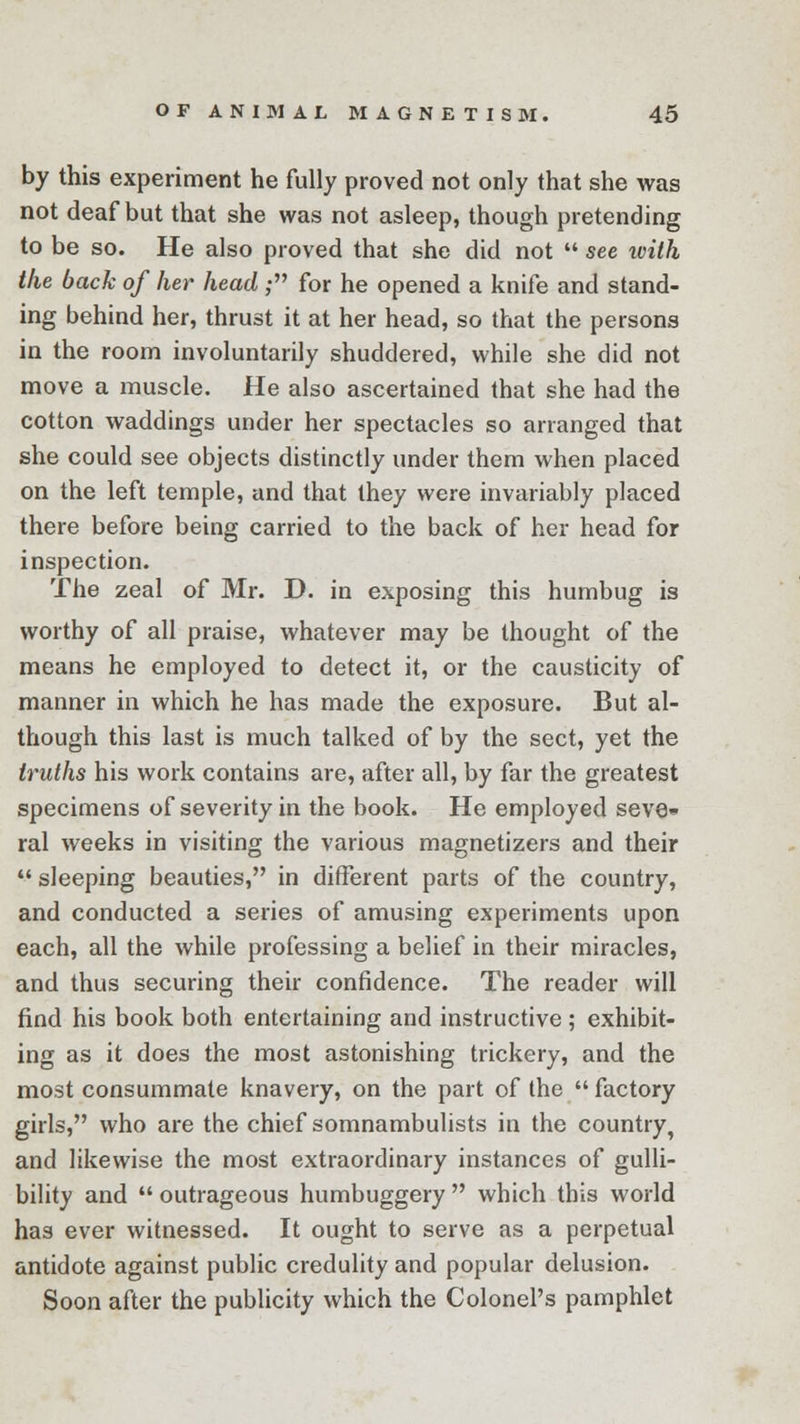 by this experiment he fully proved not only that she was not deaf but that she was not asleep, though pretending to be so. He also proved that she did not see ivith the back of her head ; for he opened a knife and stand- ing behind her, thrust it at her head, so that the persons in the room involuntarily shuddered, while she did not move a muscle. He also ascertained that she had the cotton waddings under her spectacles so arranged that she could see objects distinctly under them when placed on the left temple, and that they were invariably placed there before being carried to the back of her head for inspection. The zeal of Mr. D. in exposing this humbug is worthy of all praise, whatever may be thought of the means he employed to detect it, or the causticity of manner in which he has made the exposure. But al- though this last is much talked of by the sect, yet the truths his work contains are, after all, by far the greatest specimens of severity in the book. He employed seve» ral weeks in visiting the various magnetizers and their sleeping beauties, in different parts of the country, and conducted a series of amusing experiments upon each, all the while professing a belief in their miracles, and thus securing their confidence. The reader will find his book both entertaining and instructive ; exhibit- ing as it does the most astonishing trickery, and the most consummate knavery, on the part of the factory girls, who are the chief somnambulists in the country, and likewise the most extraordinary instances of gulli- bility and outrageous humbuggery which this world has ever witnessed. It ought to serve as a perpetual antidote against public credulity and popular delusion. Soon after the publicity which the Colonel's pamphlet