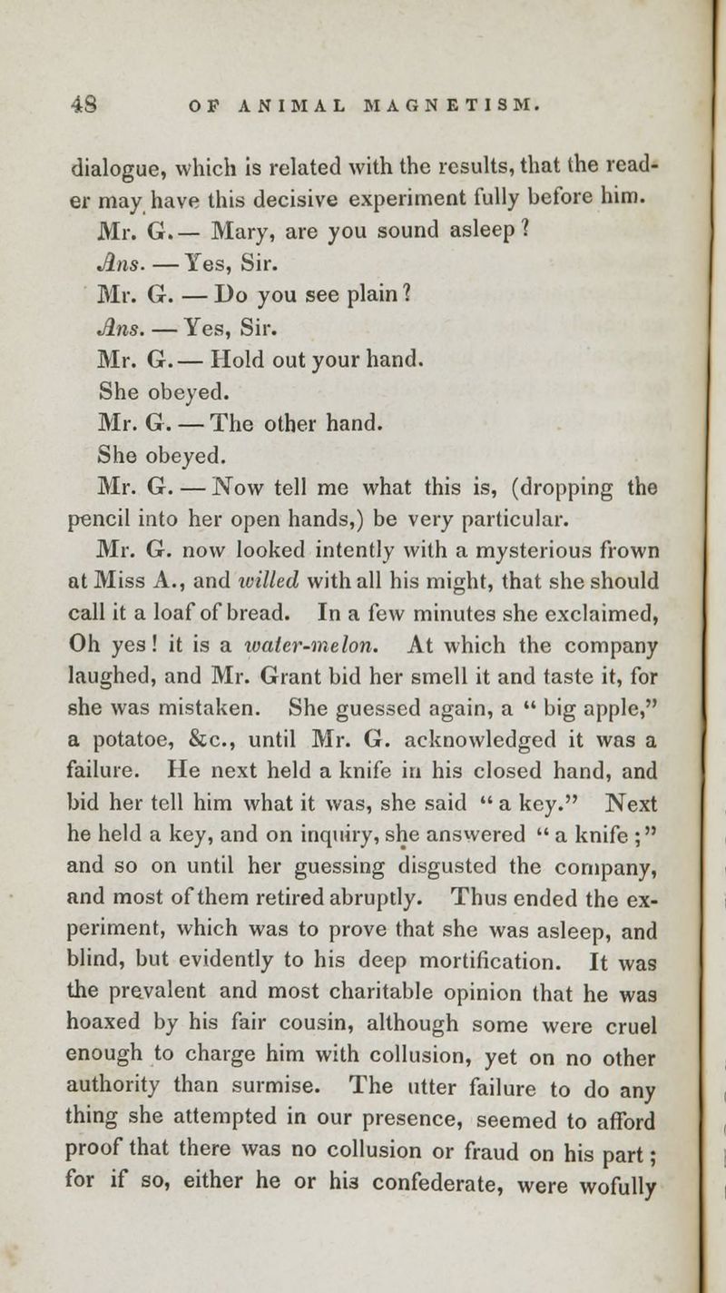 dialogue, which is related with the results, that the read- er may have this decisive experiment fully before him. Mr. G.— Mary, are you sound asleep? Ans. — Yes, Sir. Mr. G. — Do you see plain ? Ans. — Yes, Sir. Mr. G.— Hold out your hand. She obeyed. Mr. G. — The other hand. She obeyed. Mr. G. — Now tell me what this is, (dropping the pencil into her open hands,) be very particular. Mr. G. now looked intently with a mysterious frown at Miss A., and tvilled with all his might, that she should call it a loaf of bread. In a few minutes she exclaimed, Oh yes! it is a ivaler-melon. At which the company laughed, and Mr. Grant bid her smell it and taste it, for she was mistaken. She guessed again, a big apple, a potatoe, &c, until Mr. G. acknowledged it was a failure. He next held a knife in his closed hand, and bid her tell him what it was, she said a key. Next he held a key, and on inquiry, she answered a knife ; and so on until her guessing disgusted the company, and most of them retired abrupdy. Thus ended the ex- periment, which was to prove that she was asleep, and blind, but evidently to his deep mortification. It was the prevalent and most charitable opinion that he was hoaxed by his fair cousin, although some were cruel enough to charge him with collusion, yet on no other authority than surmise. The utter failure to do any thing she attempted in our presence, seemed to afford proof that there was no collusion or fraud on his part; for if so, either he or hi3 confederate, were wofully