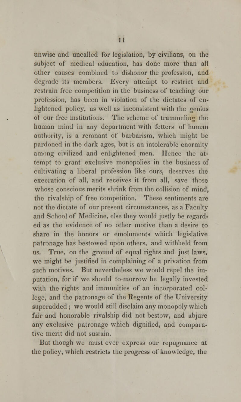 unwise and uncalled for legislation, by civilians, on the subject of medical education, has done more than all other causes combined to dishonor the profession, and degrade its members. Every attempt to restrict and restrain free competition in the business of teaching our profession, has been in violation of the dictates of en- lightened policy, as well as inconsistent with the genius of our free institutions. The scheme of trammeling the human mind in any department with fetters of human authority, is a remnant of barbarism, which might be pardoned in the dark ages, but is an intolerable enormity among civilized and enlightened men. Hence the at- tempt to grant exclusive monopolies in the business of cultivating a liberal profession like ours, deserves the execration of all, and receives it from all, save those whose conscious merits shrink from the collision of mind, the rivalship of free competition. These sentiments are not the dictate of our present circumstances, as a Faculty and School of Medicine, else they would justly be regard- ed as the evidence of no other motive than a desire to share in the honors or emoluments which legislative patronage has bestowed upon others, and withheld from us. True, on the ground of equal rights and just laws, we might be justified in complaining of a privation from such motives. But nevertheless we would repel the im- putation, for if wc should to-morrow be legally invested with the rights and immunities of an incorporated col- lege, and the patronage of the Regents of the University superadded; we would still disclaim any monopoly which fair and honorable rivalship did not bestow, and abjure any exclusive patronage which dignified, and compara- tive merit did not sustain. But though we must ever express our repugnance at the policy, which restricts the progress of knowledge, the