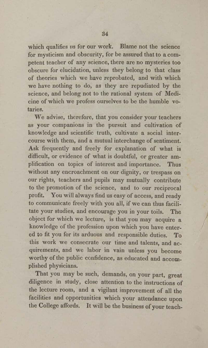 which qualifies us for our work. Blame not the science for mysticism and obscurity, for be assured that to a com- petent teacher of any science, there are no mysteries too obscure for elucidation, unless they belong to that class of theories which we have reprobated, and with which we have nothing to do, as they are repudiated by the science, and belong not to the rational system of Medi- cine of which we profess ourselves to be the humble vo- taries. We advise, therefore, that you consider your teachers as your companions in the pursuit and cultivation of knowledge and scientific truth, cultivate a social inter- course with them, and a mutual interchange of sentiment. Ask frequently and freely for explanation of what is difficult, or evidence of what is doubtful, or greater am- plification on topics of interest and importance. Thus without any encroachment on our dignity, or trespass on our rights, teachers and pupils may mutually contribute to the promotion of the science, and to our reciprocal profit. You will always find us easy of access, and ready to communicate freely with you all, if we can thus facili- tate your studies, and encourage you in your toils. The object for which we lecture, is that you may acquire a knowledge of the profession upon which you have enter- ed to fit you for its arduous and responsible duties. To this work we consecrate our time and talents, and ac- quirements, and we labor in vain unless you become worthy of the public confidence, as educated and accom- plished physicians. That you may be such, demands, on your part, great diligence in study, close attention to the instructions of the lecture room, and a vigilant improvement of all the facilities and opportunities which your attendance upon the College affords. It will be the business of your teach-