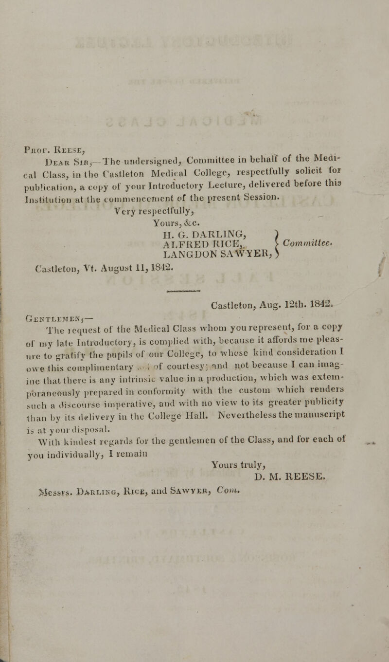 Prior. Reese, Dear Sib,—The undersigned, Committee in behalf of the Medi- cal Class, in the Castleton Medical College, respectfully solicit foi publication, a copy of your Introductory Lecture, delivered before this Institution at the commencement of the present Session. Very respectfully, Yours, &.c. H. G. DARLING, ) ALFRED RICE,. > Committee. LANGDON SAWYER, ) Castleton, Vt. August 11, 1812. Castleton, Aug. 12th. 1842, GENTLEMEN,— The lequest of the Medical Class whom you represent, for a copy of my late Introductory, is complied with, because it affords me pleas- ure to gratify the pupils of our College, to whose kind consideration I owe (Ids complimentary ,. . <>f courtesy; and not because I can imag- ine that there is any intrinsic value in a production, which was extent pmancously prepared in conformity with the custom which renders Mich a discourse imperative, and with no view to its greater publicity than by its delivery in the College Hall. Ncveithcless the manuscript l.- at your disposal. With kindest regards for the gentlemen of the Class, and for each of you individually, I remain Yours truly, D. M. REESE. Messrs. Darung, Rice, and Sawyer, Com.