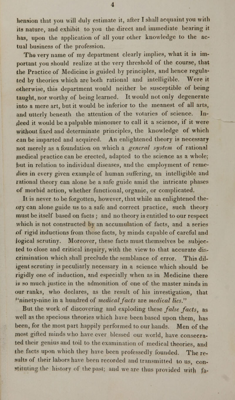 its nature, and exhibit to you the direct and immediate bearing it has, upon the application of all your other knowledge to the ac- tual business of the profession. The very name of my department clearly implies, what it is im- portant you should realize at the very threshold of the course, that the Practice of Medicine is guided by principles, and hence regula- ted by theories which are both rational and intelligible. Were it otherwise, this department would neither be susceptible of being taught, nor worthy of being learned. It would not only degenerate into a mere art, but it would be inferior to the meanest of all arts, and utterly beneath the attention of the votaries of science. In- deed it would be a palpable misnomer to call it a science, if it were without fixed and determinate principles, the knowledge of which can be imparted and acquired. An enlightened theory is necessary not merely as a foundation on which a general system of rational medical practice can be erected, adapted to the science as a whole; but in relation to individual diseases, and the employment of reme- dies in every given example of human suffering, an intelligible and rational theory can alone be a safe guide nmid the intricate phases of morbid action, whether functional, organic, or complicated. It is never to be forgotten, however, that while an enlightened the- ory can alone guide us to a safe and correct practice, such theory must be itself based on facts ; and no theory is entitled to our respect which is not constructed by an accumulation of facts, and a series of rigid inductions from those facts, by minds capable of careful and logical scrutiny. Moreover, these facts must themselves be subjec- ted to close and critical inquiry, with the view to that accurate dis- crimination which shall preclude the semblance of error. This dil- igent scrutiny is peculiarly necessary in a science which should be rigidly one of induction, and especially when as in Medicine there is so much justice in the admonition of one of the master minds in our ranks, who declares, as the result of his investigation, that ninety-nine in a hundred of medical facts are medical lies. But the work of discovering and exploding these false facts, as well as the specious theories which have been based upon them, has been, for the most part happily performed to our hands. Men of the most gifted minds who have ever blessed our world, have consecra- ted their genius and toil to the examination of medical theories, and the facts upon which they have been professedly founded. The re- sults of their labors have been recorded and transmitted to us, con- stituting (ho history of the past; and we are thus provided with fa-