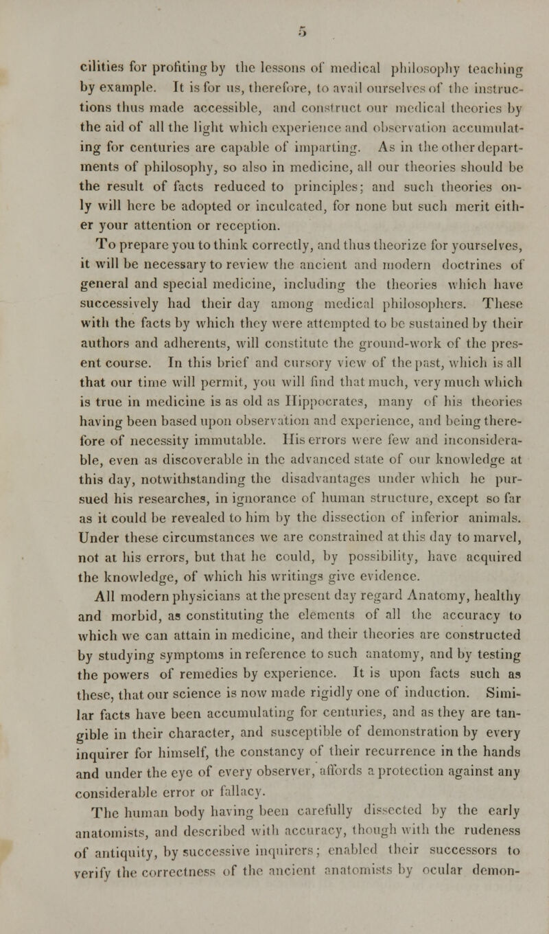 cilities for profiting by the lessons of medical philosophy teaching by example. It is for us, therefore, to avail ourselves of the incline tions thus made accessible, and construct our medical theories by the aid of all the light which experience and observation accumulat- ing for centuries are capable of imparling. As in the other depart- ments of philosophy, so also in medicine, all our theories should be the result of facts reduced to principles; and such theories on- ly will here be adopted or inculcated, for none but such merit eith- er your attention or reception. To prepare you to think correctly, and thus theorize for yourselves, it will be necessary to review the ancient and modern doctrines of general and special medicine, including the theories which have successively had their day among medical philosophers. These with the facts by which they were attempted to be sustained by their authors and adherents, will constitute the ground-work of the pres- ent course. In this brief and cursory view of the past, which is all that our time will permit, you will find that much, very much which is true in medicine is as old as Hippocrates, many of his theories having been based upon observation and experience, and being there- fore of necessity immutable. His errors were few and inconsidera- ble, even as discoverable in the advanced state of our knowledge at this day, notwithstanding the disadvantages under which he pur- sued his researches, in ignorance of human structure, except so far as it could be revealed to him by the dissection of inferior animals. Under these circumstances we are constrained at this day to marvel, not at his errors, but that he could, by possibility, have acquired the knowledge, of which his writings give evidence. All modern physicians at the present day regard Anatomy, healthy and morbid, as constituting the elements of all the accuracy to which we can attain in medicine, and their theories are constructed by studying symptoms in reference to such anatomy, and by testing the powers of remedies by experience. It is upon facts such as these, that our science is now made rigidly one of induction. Simi- lar facts have been accumulating for centuries, and as they are tan- gible in their character, and susceptible of demonstration by every inquirer for himself, the constancy of their recurrence in the hands and under the eye of every observer, affords a protection against any considerable error or fallacy. The human body having been carefully dissected by the early anatomists, and described with accuracy, though with the rudeness of antiquity, by successive inquirers; enabled their successors to verify the correctness of the ancient anatomists by ocular demon-