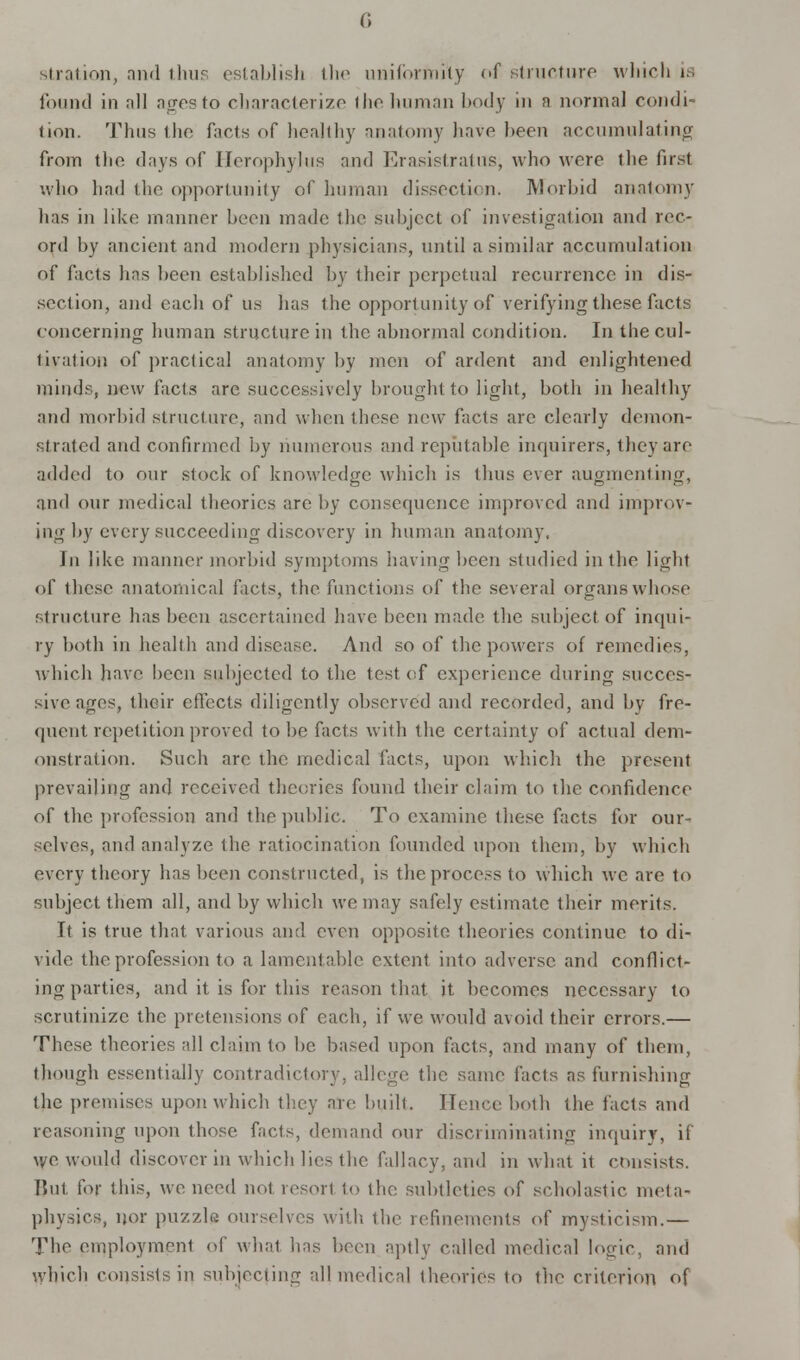 stration, and thus establish the uniformity of structure which is found in all ages to characterize the human body in n normal condi- tion. Thus the facts of healthy anatomy have been accumulating from the days of ITcrophylus and Erasistratus, who wore tlie first who had the opportunity of human dissection. Morbid anatomy has in like manner been made the subject of investigation and rec- ord by ancient and modern physicians, until a similar accumulation of facts lias been established by their perpetual recurrence in dis- section, and each of us lias the opportunity of verifying these facts concerning human structure in the abnormal condition. In the cul- tivation of practical anatomy by men of ardent and enlightened minds, new facts are successively brought to light, both in healthy and morbid structure, and when these new fads are clearly demon- strated and confirmed by numerous and reputable inquirers, they are added to our stock of knowledge which is thus ever augmenting, and our medical theories are by consequence improved and improv- ing by every succeeding discovery in human anatomy, In like manner morbid symptoms having been studied in the light of these anatomical facts, the functions of the several organs whose structure has been ascertained have been made the subject, of inqui- ry both in health and disease. And so of the powers of remedies, which have been subjected to the test of experience during succes- sive ages, their effects diligently observed and recorded, and by fre- quent repetition proved to be facts with the certainty of actual dem- onstration. Such arc the medical facts, upon which the present prevailing and received theories found their claim to the confidence of the profession and the public. To examine these facts for our- selves, and analyze the ratiocination founded upon them, by which every theory has been constructed, is the process to which we are to subject them all, and by which we may safely estimate their merits. It is true that various and even opposite theories continue to di- vide the profession to a lamentable extent into adverse, and conflict- ing parties, and it is for this reason that it becomes necessary to scrutinize the pretensions of each, if we would avoid their errors.— These theories all claim to be based upon facts, and many of them, though essentially contradictory, allege the same facts as furnishing the premises upon which they are built. Hence both the facts and reasoning upon those facts, demand our discriminating inquiry, if we would discover in which lies the fallacy, and in what it consists. But for this, we need not resort to the subtleties of scholastic meta- physics, nor puzzle ourselves with the refinements of mysticism.— The employment of what has been aptly called medical looic. and which consists in subjecting all medical theories to the criterion of