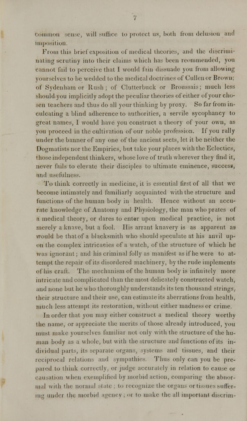 Common sense, will suffice to protect us, both from delusion and imposition. From this brief exposition of medical theories, and the discrimi- nating scrutiny into their claims which has been reommended, you cannot fail to perceive that 1 would fain dissuade you from allowing yourselves to be wedded to the medical doctrines of Cullenor Brown: 6f Sydenham or Rush; of Clutterbuck or Broussais; much less should-you implicitly adopt the peculiar theories of either of your cho- sen teachers and thus do all your thinking by proxy. So far from in- culcating a blind adherence to authorities, a servile sycophancy to great names, I would have you construct a theory of your own, as you proceed in the cultivation of our noble profession. If you rally under the banner of any one of the ancient sects, let it be neither the Dogmatists nor the Empirics, but take your places with the Eclectics, those independent thinkers, whose love of truth wherever they find it, never tails to elevate their disciples to ultimate eminence, success, and usefulness. To think correctly in medicine, it is essential first of all that we become intimately and familiarly acquainted with the structure and functions of the human body in health. Hence without an accu- rate knowledge of Anatomy and Physiology, the man who prates of a medical theory, or dares to enter upon medical practice, is not merely a knave, but a fool. His arrant knavery is as apparent as would be that of a blacksmith who should speculate at his anvil up- on the complex intricacies of a Avatch, of the structure of which he1 was ignorant; and his criminal folly as manifest as if he were to at- tempt the repair of its disordered machinery, by the rude implements of his craft. The mechanism of the human body is infinitely more intricate and complicated than the most delicately constructed watch, and none but he who thoroughly understands its ten thousand strings, their structure and their use, can estimate its aberrations from health, much less attempt its restoration, without either madness or crime. In order that you may either construct a medical theory worthy the name, or appreciate the merits of those already introduced, you must make yourselves familiar not only with the structure of the hu- man body as a whole, but with the structure and functions of its in- dividual parts, its separate organs, systems and tissues, and their reciprocal relations and sympathies. Thus only can you be pre- pared to think correctly, or judge accurately in relation to cause or causation when exemplified by morbid action, comparing the abnor- mal with the normal state ; to recognize the organs or tissues sufi'er- iii under the morbid agency . oi to make the all important discrim-