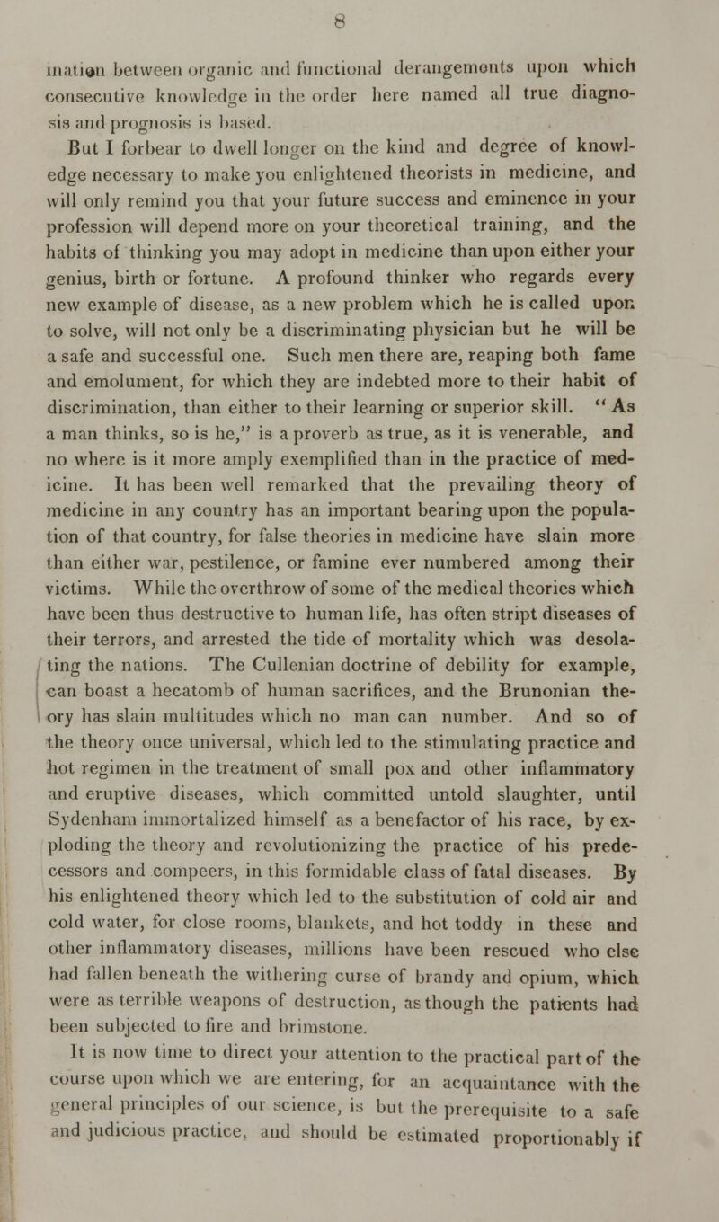 inatien between organic and functional derangements upon which consecutive knowledge in the order here named all true diagno- sis and prognosis is based. But I forbear to dwell longer on the kind and degree of knowl- edge necessary to make you enlightened theorists in medicine, and will only remind you that your future success and eminence in your profession will depend more on your theoretical training, and the habits of thinking you may adopt in medicine than upon either your genius, birth or fortune. A profound thinker who regards every new example of disease, as a new problem which he is called upon to solve, will not only be a discriminating physician but he will be a safe and successful one. Such men there are, reaping both fame and emolument, for which they are indebted more to their habit of discrimination, than either to their learning or superior skill.  As a man thinks, so is he, is a proverb as true, as it is venerable, and no where is it more amply exemplified than in the practice of med- icine. It has been well remarked that the prevailing theory of medicine in any country has an important bearing upon the popula- tion of that country, for false theories in medicine have slain more than either war, pestilence, or famine ever numbered among their victims. While the overthrow of some of the medical theories which have been thus destructive to human life, has often stript diseases of their terrors, and arrested the tide of mortality which was desola- ting the nations. The Cullenian doctrine of debility for example, can boast a hecatomb of human sacrifices, and the Brunonian the- ory has slain multitudes which no man can number. And so of the theory once universal, which led to the stimulating practice and hot regimen in the treatment of small pox and other inflammatory and eruptive diseases, which committed untold slaughter, until Sydenham immortalized himself as a benefactor of his race, by ex- ploding the theory and revolutionizing the practice of his prede- cessors and compeers, in this formidable class of fatal diseases. By his enlightened theory which led to the substitution of cold air and cold water, for close rooms, blankets, and hot toddy in these and other inflammatory diseases, millions have been rescued who else had fallen beneath the withering curse of brandy and opium, which were as terrible weapons of destruction, as though the patients had been subjected to fire and brimstone. It is now time to direct your attention to the practical part of the course upon which we are entering, for an acquaintance with the general principles of our .science, is but the prerequisite to a safe and judicious practice, and should be estimated proportionably if