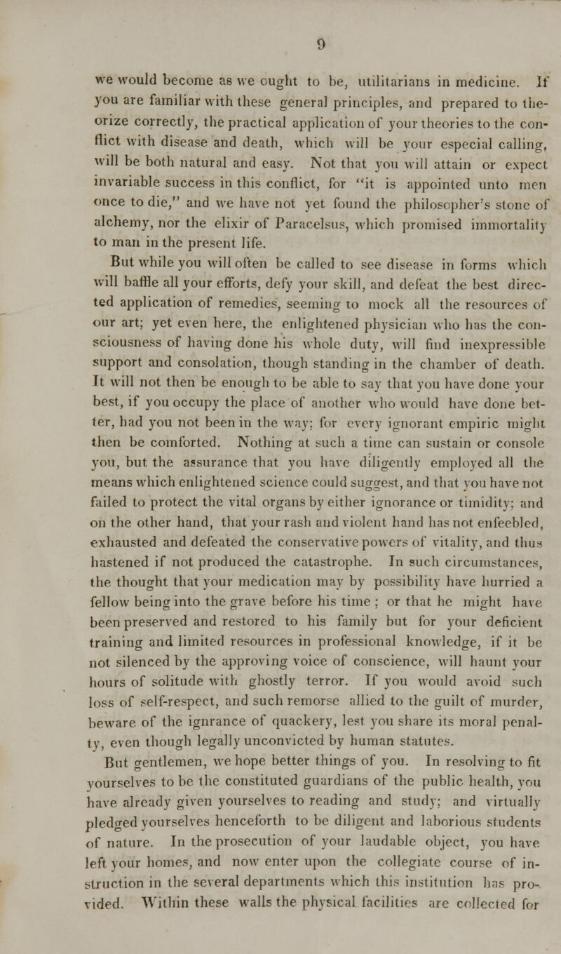 we would become as we ought to be, utilitarians in medicine. It* you are familiar with these general principles, and prepared to the- orize correctly, the practical application of your theories to the con- flict with disease and death, which will he your especial calling, will be both natural and easy. Not that you will attain or expect invariable success in this conflict, for it is appointed unto men once to die, and we have not yet found the philosopher's stone of alchemy, nor the elixir of Paracelsus, which promised immortality to man in the present life. But while you will often be called to see disease in forms which will baffle all your efforts, defy your skill, and defeat the best direc- ted application of remedies, seeming to mock all the resources of our art; yet even here, the enlightened physician who has the con- sciousness of having done his whole duty, will find inexpressible support and consolation, though standing in the chamber of death. It will not then be enough to be able to say that you have done your best, if you occupy the place of another who would have done bet- ter, had you not been in the way; for cvcTy ignorant empiric might then be comforted. Nothing at such a time can sustain or console you, but the assurance that you have diligently employed all the means which enlightened science could suggest, and that you have not failed to protect the vital organs by either ignorance or timidity; and on the other hand, that your rash and violent hand has not enfeebled, exhausted and defeated the conservative powers of vitality, and thus hastened if not produced the catastrophe. In such circumstances, the thought that your medication may by possibility have hurried a fellow being into the grave before his time ; or that he might have- been preserved and restored to his family but for your deficient training and limited resources in professional knowledge, if it be not silenced by the approving voice of conscience, will haunt your hours of solitude with ghostly terror. If you would avoid such loss of self-respect, and such remorse allied to the guilt of murder, beware of the ignrance of quackery, lest you share its moral penal- ty, even though legally unconvicted by human statutes. But gentlemen, we hope better things of you. In resolving to fit yourselves to be the constituted guardians of the public health, you have already given yourselves to reading and study; and virtually pledged yourselves henceforth to be diligent and laborious students of nature. In the prosecution of your laudable object, you have left your homes, and now enter upon the collegiate course of in- struction in the several departments which this institution has pro- vided. Within these walls the physical facilities are collected for