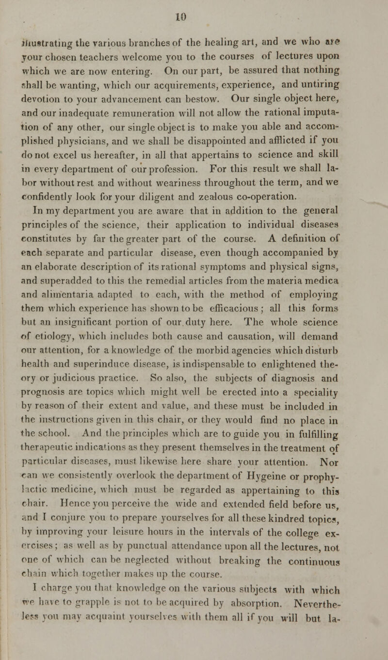 illustrating the various branches of the healing art, and we who are your chosen teachers welcome you to the courses of lectures upon which we are now entering. On our part, be assured that nothing shall be wanting, which our acquirements, experience, and untiring devotion to your advancement can bestow. Our single object here, and our inadequate remuneration will not allow the rational imputa- tion of any other, our single object is to make you able and accom- plished physicians, and we shall be disappointed and afflicted if you do not excel us hereafter, in all that appertains to science and skill in every department of our profession. For this result we shall la- bor without rest and without weariness throughout the term, and we confidently look for your diligent and zealous co-operation. In my department you are aware that in addition to the general principles of the science, their application to individual diseases constitutes by far the greater part of the course. A definition of each separate and particular disease, even though accompanied by an elaborate description of its rational symptoms and physical signs, and superadded to this the remedial articles from the materia medica and alimentaria adapted to each, with the method of employing them which experience has shown to be efficacious ; all this forms but an insignificant portion of our. duty here. The whole science of etiology, which includes both cause and causation, will demand our attention, for a knowledge of the morbid agencies which disturb health and superinduce disease, is indispensable to enlightened the- ory or judicious practice. So also, the subjects of diagnosis and prognosis are topics which might well be erected into a speciality by reason of their extent and value, and these must be included in the instructions given in this chair, or they would find no place in the school. And the principles which are to guide you in fulfilling therapeutic indications as they present themselves in the treatment of particular diseases, must likewise here share your attention. Nor can we consistently overlook the department of Hygeine or prophy- lactic medicine, which must be regarded as appertaining to this chair. Hence you perceive the wide and extended field before us, and I conjure you to prepare yourselves for all these kindred topic?, by improving your leisure hours in the intervals of the college ex- orcises ; as well as by punctual attendance upon all the lectures, not one of which can be neglected without breaking the continuous chain which together makes up the course. I charge you thai knowlrdge on the various subjects with which we have to grapple is not to lie acquired by absorption. Neverthe- less you may acquaint yourselves with them all if you will but la-