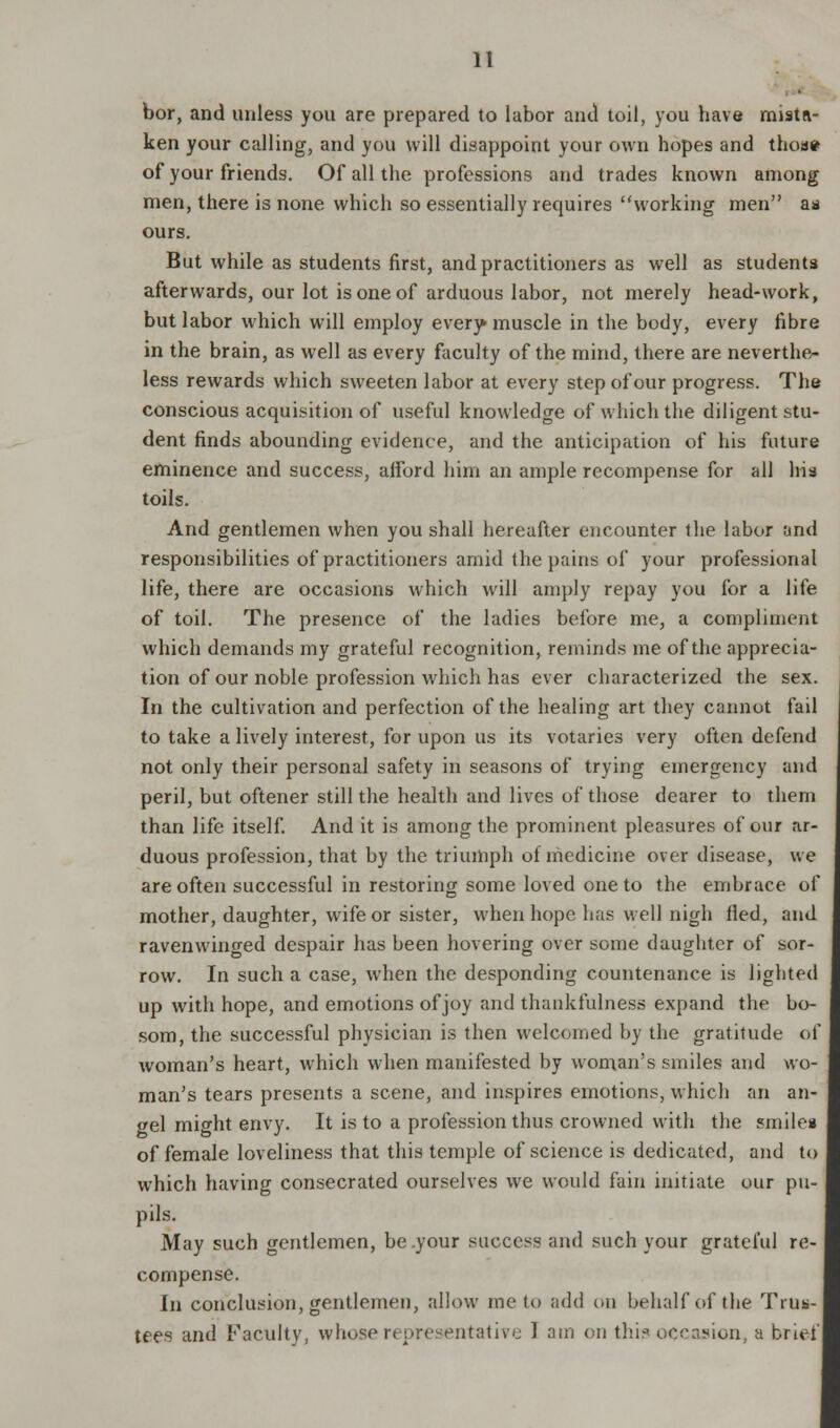 bor, and unless you are prepared to labor and toil, you have mista- ken your calling, and you will disappoint your own hopes and thoae of your friends. Of all the professions and trades known among men, there is none which so essentially requires working men as ours. But while as students first, and practitioners as well as students afterwards, our lot is one of arduous labor, not merely head-work, but labor which will employ every muscle in the body, every fibre in the brain, as well as every faculty of the mind, there are neverthe- less rewards which sweeten labor at every step of our progress. The conscious acquisition of useful knowledge of which the diligent stu- dent finds abounding evidence, and the anticipation of his future eminence and success, afford him an ample recompense for all his toils. And gentlemen when you shall hereafter encounter the labor and responsibilities of practitioners amid the pains of your professional life, there are occasions which will amply repay you for a life of toil. The presence of the ladies before me, a compliment which demands my grateful recognition, reminds me of the apprecia- tion of our noble profession which has ever characterized the sex. In the cultivation and perfection of the healing art they cannot fail to take a lively interest, for upon us its votaries very often defend not only their personal safety in seasons of trying emergency and peril, but oftener still the health and lives of those dearer to them than life itself. And it is among the prominent pleasures of our ar- duous profession, that by the triumph of medicine over disease, we are often successful in restoring some loved one to the embrace of mother, daughter, wife or sister, when hope has well nigh fled, and ravenwinged despair has been hovering over some daughter of sor- row. In such a case, when the desponding countenance is lighted up with hope, and emotions of joy and thankfulness expand the bo- som, the successful physician is then welcomed by the gratitude of woman's heart, which when manifested by woman's smiles and wo- man's tears presents a scene, and inspires emotions, which an an- »el might envy. It is to a profession thus crowned with the smiles of female loveliness that this temple of science is dedicated, and to which having consecrated ourselves we would fain initiate our pu- pils. May such gentlemen, be .your success and such your grateful re- compense. In conclusion, gentlemen, allow me to add on behalf of the Trus- tees and Faculty, whose representative I am on this occasion, a brief