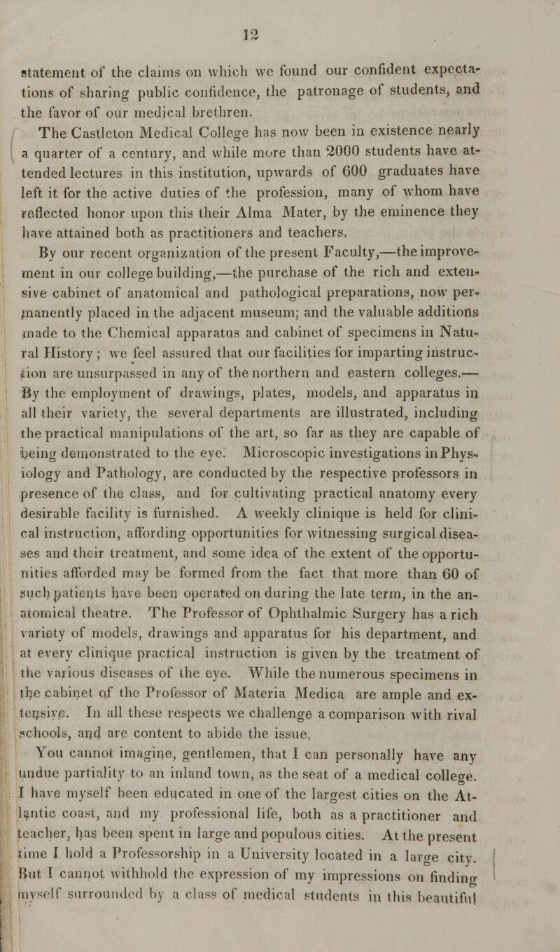 statement of the claims on which we found our confident expecta- tions of sharing public confidence, the patronage of students, and the favor of our medical brethren. The Castleton Medical College has now been in existence nearly a quarter of a century, and while more than 2000 students have at- tended lectures in this institution, upwards of 600 graduates have left it for the active duties of the profession, many of whom have reflected honor upon this their Alma Mater, by the eminence they have attained both as practitioners and teachers. By our recent organization of the present Faculty,—the improve- ment in our college building,—the purchase of the rich and exten- sive cabinet of anatomical and pathological preparations, now per- manently placed in the adjacent museum; and the valuable additions made to the Chemical apparatus and cabinet of specimens in Natu- ral History ; we feel assured that our facilities for imparting instruc- tion are unsurpassed in any of the northern and eastern colleges.— By the employment of drawings, plates, models, and apparatus in all their variety, the several departments are illustrated, including the practical manipulations of the art, so far as they are capable of being demonstrated to the eye. Microscopic investigations inPhys* iology and Pathology, are conducted by the respective professors in presence of the class, and for cultivating practical anatomy every desirable facility is furnished. A weekly clinique is held for clini- cal instruction, affording opportunities for witnessing surgical disea- ses and their treatment, and some idea of the extent of the opportu- nities afforded may be formed from the fact that more than 60 of ?uch patients have been operated on during the late term, in the an- atomical theatre. The Professor of Ophthalmic Surgery has a rich variety of models, drawings and apparatus for his department, and at every clinique practical instruction is given by the treatment of the various diseases of the eye. While the numerous specimens in the cabinet of the Professor of Materia Medica are ample and ex- tensive. In all these respects we challenge a comparison with rival schools, and are content to abide the issue, You cannot imagine, gentlemen, that I can personally have any undue partiality to an inland town, as the seat of a medical college. I have myself been educated in one of the largest cities on the At- lantic coast, and my professional life, both as a practitioner and teacher, has been spent in large and populous cities. At the present time I hold, a Professorship in a University located in a larwe city. But T cannot withhold the expression of my impressions on finding jnyself surrounded by a class of medical students in this beautiful