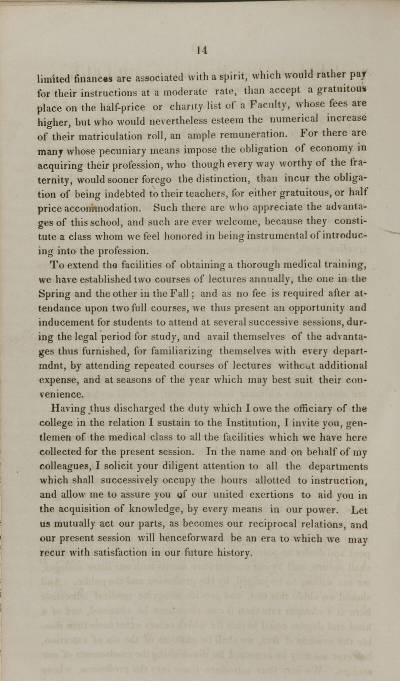limited finances are associated with a spirit, which would rather par for their instructions at a moderate rate, than accept a gratuitous place on the half-price or charity list of a Faculty, whose fees are higher, but who would nevertheless esteem the numerical increase of their matriculation roll, an ample remuneration. For there are many whose pecuniary means impose the obligation of economy in acquiring their profession, who though every way worthy of the fra- ternity, would sooner forego the distinction, than incur the obliga- tion of being indebted to their teachers, for either gratuitous, or half price accommodation. Such there are who appreciate the advanta- ges of this school, and such are ever welcome, because they consti- tute a class whom we feel honored in being instrumental of introduc- ing into the profession. To extend tha facilities of obtaining a thorough medical training, we have established two courses of lectures annually, the one in the Spring and the other in the Fall; and as no fee is required after at- tendance upon two full courses, we thus present an opportunity and inducement for students to attend at several successive sessions, dur- ing the legal period for study, and avail themselves of the advanta- ges thus furnished, for familiarizing themselves with every depart- mdnt, by attending repeated courses of lectures without additional expense, and at seasons of the year which may best suit their con- venience. Having thus discharged the duty which I owe the officiary of the college in the relation I sustain to the Institution, I invite you, gen- tlemen of the medical class to all the facilities which we have here collected for the present session. In the name and on behalf of my colleagues, I solicit your diligent attention to all the departments which shall successively occupy the hours allotted to instruction, and allow me to assure you of our united exertions to aid you in the acquisition of knowledge, by every means in our power. Let us mutually act our parts, as becomes our reciprocal relations, and our present session will henceforward be an era to which we may recur with satisfaction in our future history.