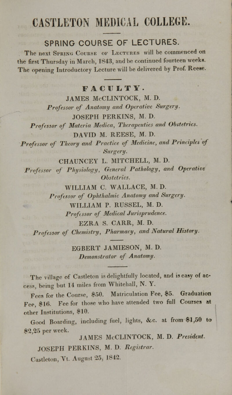 CASTLETON MEDICAL COLLEGE. SPRING COURSE OF LECTURES. The next SprjNg Course of Lectures will be commenced on the first Thursday in March, 1843, and be continued fourteen weeks. The opening Introductory Lecture will be delivered by Prof. Reese. FACULTY. JAMES McCLINTOCK, M. D. Professor of Anatomy and Operative Surgery. JOSEPH PERKINS, M. D. Pwfcssor of Materia Medico, Therapeutics and Obstetrics. DAVID M. REESE, M. D. Professor of Theory and Practice of Medicine, and Principles of Surgery. CHAUNCEY L. MITCHELL, M. D. Professor of Physiology, General Pathology, and Operative Obstetrics. WILLIAM C. WALLACE, M. D. Professor of Ophthalmic Anatomy and Surgery. WILLIAM P. RUSSEL, M. D. Profissor of Medical Jurisprudence. EZRA S. CARR, M. D. Professor of Chemistry, Pharmacy, and Natural History. EGBERT JAMIESON, M. D. Demonstrator of Anatomy. The village of Castleton is delightfully located, and is easy of ac- cess, being but 14 miles from Whitehall, N. Y. Fees for the Course, $50. Matriculation Fee, $5. Graduation Fee $16. Fee for those who have attended two full Courses at other Institutions, $10. Good Boarding, including fuel, lights, &c. at from $1,50 to $2,25 per week. JAMES McCLINTOCK, M. D. President. JOSEPH PERKINS, M. D. Registrar. Castleton, Vt. August 25, 1842.
