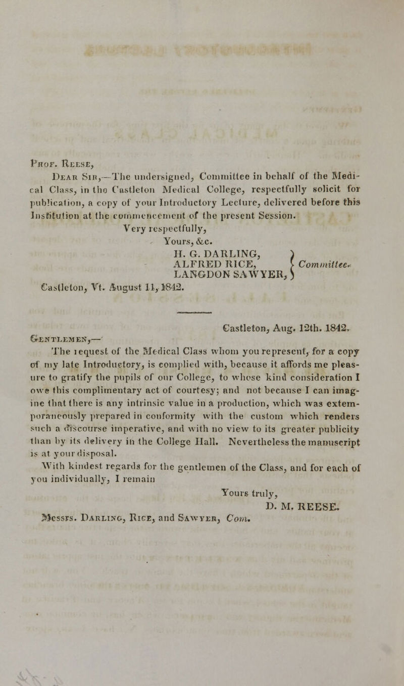 Vrof. Reese, Deaii Sin,- The undersigned, Committee in behalf of the Medi- cal Class, in tho Castleton Medical College, respectfully solicit for publication, a copy of your Introductory Lecture, delivered before this Institution at the commencement of the present Session. Very respectfully) Yours, &c. H. G. DARLING, ) ALFRED RICE, } Committee. LANGDON SAWYER, ) Castleton, Vt. August 11,1842. Castleton, Aug. 12th. 1842, Gentlemen,— The lcquest of the Medical Class whom you represent, for a copy of my late Introductory, is complied with, because it affords me pleas- ure to gratify the pupils of our College, to whose kind consideration I owe this complimentary act of courtesy; and not because I can imag- ine that there is any intrinsic value in a production, which was extem- poraneously prepared in conformity with the custom which renders such a discourse imperative, and with no view to its greater publicity than by its delivery in the College Hall. Nevertheless the manuscript is at your disposal. With kindest regards for the gentlemen of the Class, and for each of you individually, I remain Yours truly, D. M. REESE, Messrs. Darling, Rice, and Sawyeh, Com.