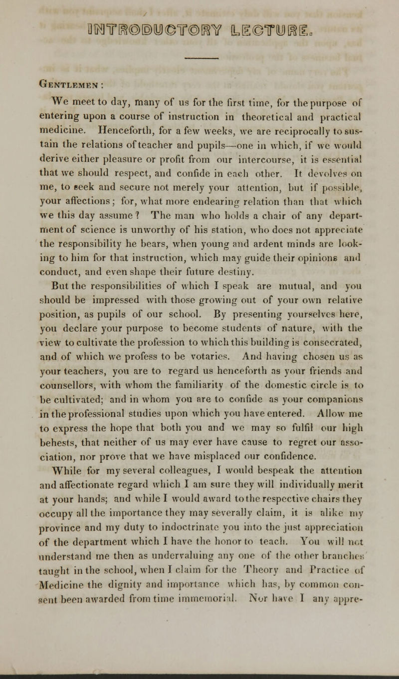 flMTO®®y©Tr©mf (LEeTOiM-- Gentlemen: We meet to day, many of us for the first time, for the purpose of entering upon a course of instruction in theoretical and practical medicine. Henceforth, for a few weeks, we are reciprocally to sus- tain the relations of teacher and pupils—one in which, if we would derive either pleasure or profit from our intercourse, it is essentia! that we should respect, and confide in each other. If devolves on me, to seek and secure not merely your attention, hut if possible, your affections; for, what more endearing relation than that which we this day assume ? The man who holds a chair of any depart- ment of science is unworthy of his station, who does not appreciate the responsibility he bears, when young and ardent minds are look- ing to him for that instruction, which may guide their opinions and conduct, and even shape their future destiny. But the responsibilities of which I speak are mutual, and you should be impressed with those growing out of your own relative position, as pupils of our school. By presenting yourselves here, you declare your purpose to become students of nature, with the view to cultivate the profession to which this building is consecrated, and of which we profess to be votaries. And having chosen us as your teachers, you are to regard us henceforth as your friends and counsellors, with whom the familiarity of the domestic circle is to be cultivated; and in whom you are to confide as your companions in the professional studies upon which you have entered. Allow me to express the hope that both you and we may so fulfil our high behests, that neither of us may ever have cause to regret our asso- ciation, nor prove that we have misplaced our confidence. While for my several colleagues, I would bespeak the attention and affectionate regard which I am sure they will individually merit at your hands; and while I would award to the respective chairs they occupy all the importance they may severally claim, it is alike my province and my duty to indoctrinate you into the just appreciation of the department which I have the honor to teach. You will not understand me then as undervaluing any one of the other branches taught in the school, when I claim for the Theory and Practice of Medicine the dignity and importance which has, by common con- sent been awarded from time immcmorhl. Nor have I any appre-