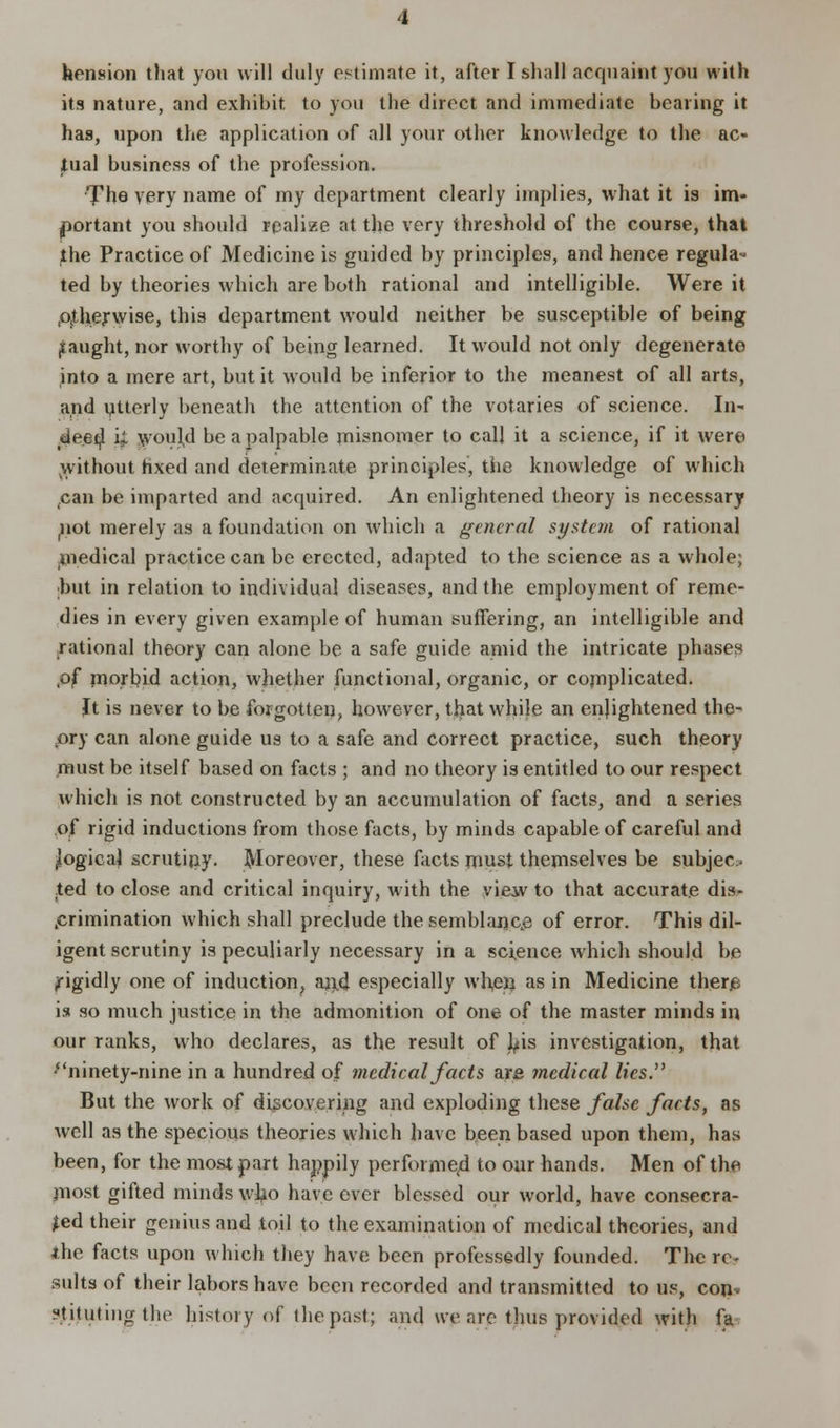 its nature, and exhibit, to you the direct and immediate bearing it has, upon the application of all your other knowledge to the ac- tual business of the profession. The very name of my department clearly implies, what it is im- portant you should realize at the very threshold of the course, that the Practice of Medicine is guided by principles, and hence regula- ted by theories which are both rational and intelligible. Were it .otherwise, this department would neither be susceptible of being f aught, nor worthy of being learned. It would not only degenerate into a mere art, but it would be inferior to the meanest of all arts, and utterly beneath the attention of the votaries of science. In- deed i; would be a palpable misnomer to call it a science, if it were without hxed and determinate principles, the knowledge of which can be imparted and acquired. An enlightened theory is necessary not merely as a foundation on which a general system of rational niedical practice can be erected, adapted to the science as a whole; but in relation to individual diseases, and the employment of reme- dies in every given example of human suffering, an intelligible and rational theory can alone be a safe guide amid the intricate phases ,of morbid action, whether functional, organic, or complicated. It is never to be forgotten, however, that while an enjightened the- pry can alone guide us to a safe and correct practice, such theory must be itself based on facts ; and no theory is entitled to our respect which is not constructed by an accumulation of facts, and a series o,f rigid inductions from those facts, by minds capable of careful and ilogica] scrutiny. Moreover, these facts must themselves be subjec» ted to close and critical inquiry, with the vieiv to that accurate dis- crimination which shall preclude the semblance of error. This dil- igent scrutiny is peculiarly necessary in a science which should be rigidly one of induction, an.d especially when as in Medicine ther£ is so much justice in the admonition of one of the master minds in our ranks, who declares, as the result of Lis investigation, that ''ninety-nine in a hundred of medical facts are medical lies. But the work of discovering and exploding these false facts, as well as the specious theories which have been based upon them, has been, for the most part happily performed to our hands. Men of the jnost gifted minds who have ever blessed our world, have consecra- ted their genius and toil to the examination of medical theories, and ihe facts upon which they have been professedly founded. The re- sults of their labors have been recorded and transmitted to us, con- stituting the history of (he past; and we are thus provided with fa
